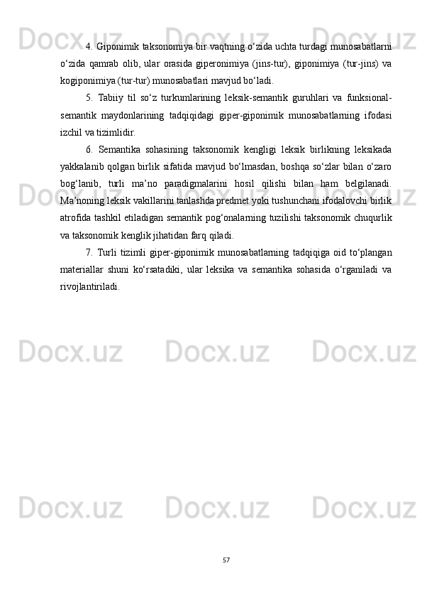 4. Giponimik taksonomiya bir vaqtning o‘zida uchta turdagi munosabatlarni
o‘zida   qamrab   olib,   ular   orasida   giperonimiya   (jins-tur),   giponimiya   (tur-jins)   va
kogiponimiya (tur-tur) munosabatlari mavjud bo‘ladi.
5.   Tabiiy   til   so‘z   turkumlarining   leksik-semantik   guruhlari   va   funksional-
semantik   maydonlarining   tadqiqidagi   giper-giponimik   munosabatlarning   ifodasi
izchil va tizimlidir.
6.   Semantika   sohasining   taksonomik   kengligi   leksik   birlikning   leksikada
yakkalanib qolgan birlik sifatida mavjud bo‘lmasdan,  boshqa  so‘zlar  bilan  o‘zaro
bog‘lanib,   turli   ma’no   paradigmalarini   hosil   qilishi   bilan   ham   belgilanadi.
Ma’noning leksik vakillarini tanlashda predmet yoki tushunchani ifodalovchi birlik
atrofida tashkil etiladigan semantik pog‘onalarning tuzilishi taksonomik chuqurlik
va taksonomik kenglik jihatidan farq qiladi.
7.  Turli   tizimli   giper-giponimik  munosabatlarning   tadqiqi ga  oid   to‘plangan
materiallar   shuni   ko‘rsatadiki,   ular   leksika   va   semantika   sohasida   o‘rganiladi   va
rivojlantiriladi.
57 