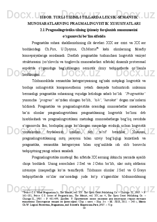 II BOB. TURLI TIZIMLI TILLARDA  LEKSIK-SEMANTIK
MUNOSABATLARNING PRAGMALINGVISTIK XUSUSIYATLARI 
2.1 Pragmalingvistika tilning ijtimoiy farqlanish muammosini
o‘rganuvchi bo‘lim sifatida
Pragmatika   sohasi   shakllanishining   ilk   davrlari   XIX   asr   oxiri   va   XX   asr
boshlaridagi   Ch.Pirs,   U.Djeyms,   Ch.Morris 91
  kabi   olimlarning   falsafiy
konsepsiyalariga   asoslanadi.   Dastlab   pragmatika   tushunchasi   lingvistik   vaziyat
strukturasini (so ʻ zlovchi va tinglovchi munosabatlari sifatida) dinamik protsessual
aspektda   o ʻ rganishga   bag‘ishlangan   semiotik   ilmiy   tadqiqotlarda   qo ʻ llanila
boshlangan. 
Tilshunoslikda   semantika   kategoriyasining   og‘zaki   nutqdagi   lingvistik   va
boshqa   nolingvistik   komponentlarini   yetarli   darajada   tushuntirish   imkonini
bermasligi   pragmatika   sohasining   vujudga   kelishiga   sabab   bo‘ldi.   “Pragmatika”
yunoncha   “pragma”   so‘zidan   olingan   bo‘lib,   “ish”,“harakat”   degan   ma’nolarni
bildiradi.   Pragmatika   va   pragmalingvistika   orasidagi   munosabatlar   masalasida
ba’zi   olimlar   pragmalingvistikani   pragmatikaning   lingvistik   bo‘limi   deb
hisoblashadi   va   pragmalingvistikani   matndagi   munosabatlarga   bog‘liq   ravishda
o‘rganuvchi   fan,   boshqalar   unga   ko‘zlangan   maqsadga   erishish   uchun   lingvistik
vositalardan   foydalanish   usullari,   deb   ta’rif   beradilar.   Xususan,
pragmalingvistikaning   nutq   jarayoni   bilan   uzviy   bog‘liqligi   kuzatiladi   va
pragmatika,   semantika   kategoriyasi   bilan   uyg‘unlikda   ish   olib   boruvchi
tadqiqotning yangi sohasi sanaladi.
Pragmalingvistika mustaqil fan sifatida XX asrning ikkinchi yarmida ajralib
chiqa   boshladi.   Uning   asoschilari   J.Serl   va   J.Ostin   bo‘lib,   ular   nutq   aktlarini
intensiya   (maqsad) ga   ko‘ra   tasniflaydi.   Tilshunos   olimlar   J.Serl   va   G.Grays
tadqiqotlarida   so‘zlar   ma’nosidagi   juda   ko‘p   o‘zgarishlar   tilshunoslikning
91
Peirce C.S. What Pragmatism Is, The  Monist , vol. XV .  The Open Court Publishing Co.  –  Chicago :  IL, 1905 . – Р.
161–181 ;   Peirce   C.S.   Issues   of   Pragmaticism,   The   Monist ,   vol.   XV,   no.   4,   The   Open   Court   Publishing   Co.   –
Chicago : IL,   1905 .   –   Р.   481- 499 ;   Джеймс   У .   Прагматизм :   новое   название   для   некоторых   старых   методов
мышления :   Популярные   лекции   по   философии   /   Пер .   с   англ .   –   Изд .   3- е .   –   М . :   ЛКИ ,   2011.   –   240   с ;   Morris
Ch.W. Logical Positivism, Pragmatism, and Scientific Empiricism.Paris,1937.  – 71 р.
58 