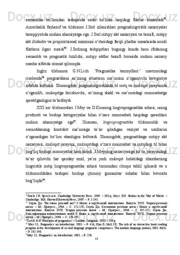 semantika   bo‘limidan   tashqarida   sodir   bo‘lishi   haqidagi   fikrlar   kuzatiladi 92
.
Amerikalik   faylasuf   va   tilshunos   J.Serl   izlanishlari   pragmalingvistik   nazariyalar
taraqqiyotida muhim ahamiyatga ega. J.Serl nutqiy akt nazariyasi va tasnifi, nutqiy
akt illokutiv va propozitsional mazmuni o‘rtasidagi farqli jihatlar masalasida asosli
fikrlarni   ilgari   suradi 93
.   J.Serlning   tadqiqotlari   bugungi   kunda   ham   ifodaning
semantik   va   pragmatik   tuzilishi,   nutqiy   aktlar   tasnifi   borasida   muhim   nazariy
manba sifatida xizmat qilmoqda. 
Ingliz   tilshunosi   G.N.Lich   “ Pragmatika   tamoyillari ”   mavzusidagi
risolasida 94
  pragmatikani   so‘zning   situatsion   ma’nosini   o‘rganuvchi   kategoriya
sifatida keltiradi. Shuningdek, pragmalingvistikada til nutq va muloqot jarayonida
o‘rganilib,   muloqotga   kirishuvchi,   so‘zning   shakl   va   ma’nosidagi   munosabatga
qaratilganligini ta’kidlaydi. 
XXI   asr   tilshunoslari   J.Mey   va   D.Kimning   lingvopragmatika   sohasi,   uning
predmeti   va   boshqa   kategoriyalar   bilan   o‘zaro   munosabati   haqidagi   qarashlari
muhim   ahamiyatga   ega 95
.   Xususan,   lingvopragmatika   tilshunoslik   va
semiotikaning   kontekst   ma’nosiga   ta’sir   qiladigan   vaziyat   va   usullarini
o‘rganadigan   bo‘lim   ekanligini   keltiradi.   Shuningdek,   pragmatikaga   nutqiy   akt
nazariyasi, muloqot jarayoni, muloqotdagi o‘zaro munosabat  va nutqdagi til bilan
bog‘liq boshqa xususiyatlar ham kiradi. J.Meyning nazariyasiga ko‘ra, jarayondagi
ta’sir   qiluvchi   har   qanday   omil,   ya’ni   jonli   muloqot   holatidagi   shaxslarning
lingvistik   nutqi   lingvopragmatika   sohasi   tomonidan   chuqur   tahlil   qilinadi   va   u
tilshunoslikdan   tashqari   boshqa   ijtimoiy   gumanitar   sohalar   bilan   bevosita
bog‘liqdir 96
. 
92
Searle J . R .   Speech acts .   Cambridge University Press . 1969. – 203 р;   Grice. H.P.   Studies in the Way of Words .   –
Cambridge :  MA .  HarvardUniversityPress , 1989. – Р. 1-143.
93
  Серль   Дж.   Что   такое   речевой   акт?   //   Новое   в   зарубежной   лингвистике.   Выпуск   XVII .   Теория   речевых
актов.   –   М.:   Прогресс,   1986.   –   С.   151-170 ,   Серль   Дж.   Косвенные   речевые   акты   /   Новое   в   зарубежной
лингвистике.   Выпуск   XVII .   Теория   речевых   актов.   –   М.:   Прогресс,   1986.   –   С.   195-222 ;   Серль   Дж.
Классификация   иллокутивных   актов   //   Новое   в   зарубежной   лингвистике.   Выпуск   XVII.   Теория   речевых
актов . –  М .:  Прогресс , 1986. –  С . 170-195.
94
Leech G.N. Principles of pragmatics.  –  London: Longman . 1983.– 2 50 p.
95
  Mey J.L. Pragmatics: an introduction.   2001. – Р. 416; Kim D, Hall J.K. The role of an interactive book reading
program in the development of second language pragmatic competence. The modern language journal, 2002. 86(3).
– Р. 332-348.
96
Mey J.L. Pragmatics: an introduction.  2001. – Р. 250.
59 