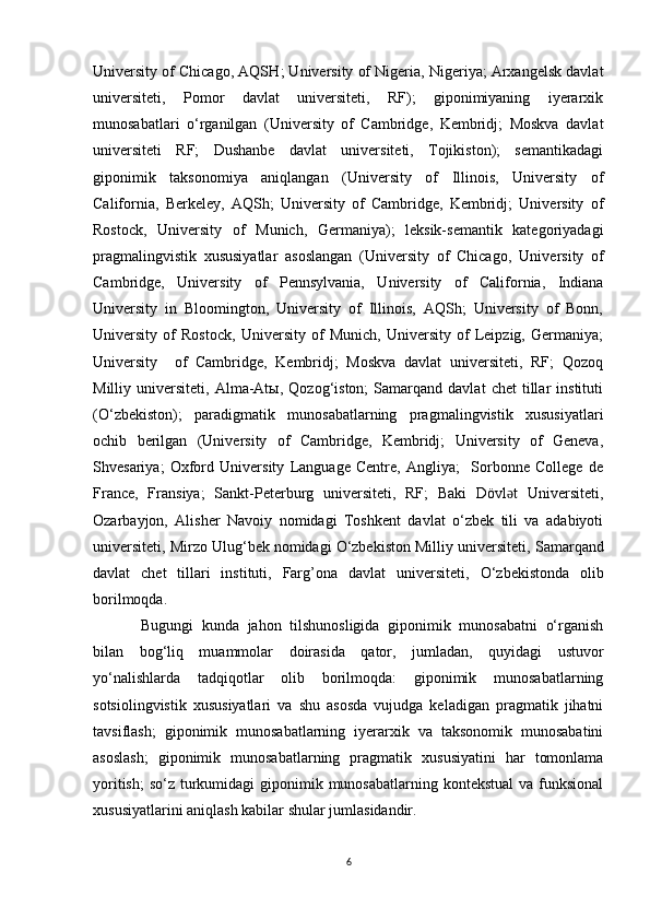 University of Chicago, AQS H ; University of Nigeria, Nigeriya; Arxangelsk davlat
universiteti,   Pomor   davlat   universiteti,   RF);   giponimiyaning   iyerarxik
munosabatlari   o‘rganilgan   (University   of   Cambridge,   Kembridj;   Moskva   davlat
universiteti   RF;   Dushanbe   davlat   universiteti,   Tojikiston);   semantikadagi
giponimik   taksonomiya   aniqlangan   (University   of   Illinois,   University   of
California,   Berkeley,   AQSh;   University   of   Cambridge,   Kembridj;   University   of
Rostock,   University   of   Munich,   Germaniya);   leksik-semantik   kategoriyadagi
pragmalingvistik   xususiyatlar   asoslangan   (University   of   Chicago,   University   of
Cambridge,   University   of   Pennsylvania,   University   of   California,   Indiana
University   in   Bloomington,   University   of   Illinois,   AQSh;   University   of   Bonn,
University   of   Rostock,   University   of   Munich,   University   of   Leipzig,   Germaniya;
University     of   Cambridge,   Kembridj;   Moskva   davlat   universiteti,   RF;   Qozoq
Milliy  universiteti,   Alma-Atы,  Qozog‘iston;   Samarqand   davlat   chet   tillar   instituti
(O‘zbekiston);   paradigmatik   munosabatlarning   pragmalingvistik   xususiyatlari
ochib   berilgan   (University   of   Cambridge,   Kembridj;   University   of   Geneva,
Shvesariya;   Oxford   University   Language   Centre,   Angliya;     Sorbonne   College   de
France,   Fransiya;   Sankt-Peterburg   universiteti,   RF;   Baki   Dövl t   Universiteti,ǝ
Ozarbayjon,   Alisher   Navoiy   nomidagi   Toshkent   davlat   o‘zbek   tili   va   adabiyoti
universiteti, Mirzo Ulug‘bek nomidagi O‘zbekiston Milliy universiteti,  Samarqand
davlat   chet   tillari   instituti,   Farg’ona   davlat   universiteti,   O‘zbekistonda   olib
borilmoqda.
  Bugungi   kunda   jahon   tilshunosligida   giponimik   munosabatni   o‘rganish
bilan   bog‘liq   muammolar   doirasida   qator,   jumladan,   quyidagi   ustuvor
yo‘nalishlarda   tadqiqotlar   olib   borilmoqda:   giponimik   munosabatlarning
sotsiolingvistik   xususiyatlari   va   shu   asosda   vujudga   keladigan   pragmatik   jihatni
tavsiflash;   giponimik   munosabatlarning   iyerarxik   va   taksonomik   munosabatini
asoslash;   giponimik   munosabatlarning   pragmatik   xususiyatini   har   tomonlama
yoritish;  so‘z turkumidagi  giponimik munosabatlarning kontekstual  va funksional
xususiyatlarini aniqlash kabilar shular jumlasidandir.
6 