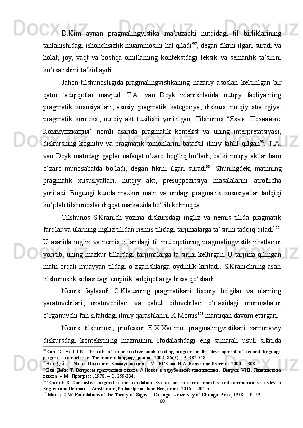 D.Kim   aynan   pragmalingvistika   ma’ruzachi   nutqidagi   til   birliklarining
tanlanishidagi ishonchsizlik muammosini hal qiladi 97
, degan fikrni ilgari suradi va
holat,   joy,   vaqt   va   boshqa   omillarning   kontekstdagi   leksik   va   semantik   ta’sirini
ko‘rsatishini ta’kidlaydi. 
Jahon   tilshunosligida   pragmalingvistikaning   nazariy   asoslari   keltirilgan   bir
qator   tadqiqotlar   mavjud.   T.A.   van   Deyk   izlanishlarida   nutqiy   faoliyatning
pragmatik   xususiyatlari,   asosiy   pragmatik   kategoriya,   diskurs,   nutqiy   strategiya,
pragmatik   kontekst,   nutqiy   akt   tuzilishi   yoritilgan.   Tilshunos   “Язык.   Познание.
Коммуникация”   nomli   asarida   pragmatik   kontekst   va   uning   interpretatsiyasi,
diskursning   kognitiv   va   pragmatik   tomonlarini   batafsil   ilmiy   tahlil   qilgan 98
.   T.A.
van Deyk matndagi gaplar nafaqat o‘zaro bog‘liq bo‘ladi, balki nutqiy aktlar ham
o‘zaro   munosabatda   bo‘ladi,   degan   fikrni   ilgari   suradi 99
.   Shuningdek,   matnning
pragmatik   xususiyatlari,   nutqiy   akt,   presuppozitsiya   masalalarini   atroflicha
yoritadi.   Bugungi   kunda   mazkur   matn   va   undagi   pragmatik   xususiyatlar   tadqiqi
ko‘plab tilshunoslar diqqat markazida bo‘lib kelmoqda. 
Tilshunos   S.Kranich   yozma   diskursdagi   ingliz   va   nemis   tilida   pragmatik
farqlar va ularning ingliz tilidan nemis tilidagi tarjimalarga ta’sirini tadqiq qiladi 100
.
U   asarida   ingliz   va   nemis   tillaridagi   til   muloqotining   pragmalingvistik   jihatlarini
yoritib, uning mazkur tillardagi tarjimalarga ta’sirini keltirgan. U tarjima qilingan
matn   orqali   muayyan   tildagi   o‘zgarishlarga   oydinlik   kiritadi.   S.Kranichning   asari
tilshunoslik sohasidagi empirik tadqiqotlarga hissa qo‘shadi.
Nemis   faylasufi   G.Klausning   pragmatikani   lisoniy   belgilar   va   ularning
yaratuvchilari,   uzatuvchilari   va   qabul   qiluvchilari   o‘rtasidagi   munosabatni
o‘rganuvchi fan sifatidagi ilmiy qarashlarini K.Morris 101
 mantiqan davom ettirgan.
Nemis   tilshunosi,   professor   Е.X.Xartmut   pragmalingvistikani   zamonaviy
diskursdagi   kontekstning   mazmunini   ifodalashdagi   eng   samarali   usuli   sifatida
97
Kim   D,   Hall   J.K.   The   role   of   an   interactive   book   reading   program   in   the   development   of   second   language
pragmatic competence. The modern language journal ,  2002. 86(3) . –Р.  332-348.
98
Ван Дейк Т.  Язык .  Познание .  Коммуникация. – М.: БГК им. И А. Бодуэн де Куртенэ 2000. – 308 с.
99
Ван   Дейк   Т.   Вопросы   прагматики   текста   //   Новое   в   зарубежной   лингвистике.   Выпуск   VIII .   Лингвистика
текста. – М . : Прогресс, 1978. – С. 259-334.
100
Kranich   S.   Contrastive  pragmatics  and translation:  Evaluation, epistemic modality and communicative styles in
English and German. – Amsterdam, Philadelphia: John Benjamins, 2016. – 204 p.
101
Morris C.W. Foundations of the Theory of Signs.  –  Chicago: University of Chicago Press ,  1938. –  Р.  59.
60 