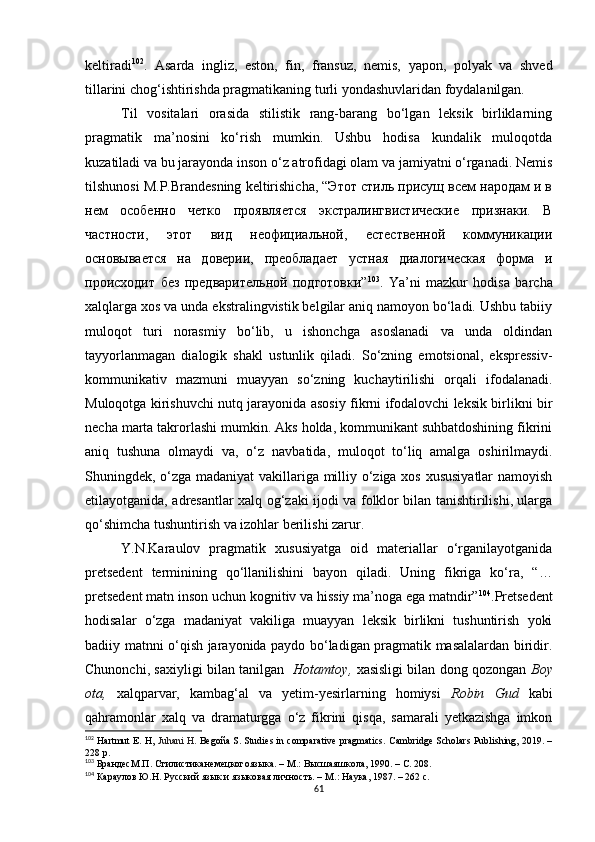 keltiradi 102
.   Asarda   ingliz,   eston,   fin,   fransuz,   nemis,   yapon,   polyak   va   shved
tillarini chog‘ishtirishda pragmatikaning turli yondashuvlaridan foydalanilgan. 
Til   vositalari   orasida   stilistik   rang-barang   bo‘lgan   leksik   birliklarning
pragmatik   ma’nosini   ko‘rish   mumkin.   Ushbu   hodisa   kundalik   muloqotda
kuzatiladi va bu jarayonda inson o‘z atrofidagi olam va jamiyatni o‘rganadi. Nemis
tilshunosi M.P.Brandesning keltirishicha, “Этот стиль присущ всем народам и в
нем   особенно   четко   проявляется   экстралингвистические   признаки.   В
частности,   этот   вид   неофициальной,   естественной   коммуникации
основывается   на   доверии,   преобладает   устная   диалогическая   форма   и
происходит   без   предварительной   подготовки” 103
.   Ya’ni   mazkur   hodisa   barcha
xalqlarga xos va unda ekstralingvistik belgilar aniq namoyon bo‘ladi. Ushbu tabiiy
muloqot   turi   norasmiy   bo‘lib,   u   ishonchga   asoslanadi   va   unda   oldindan
tayyorlanmagan   dialogik   shakl   ustunlik   qiladi.   So‘zning   emotsional,   ekspressiv -
kommunikativ   mazmuni   muayyan   so‘zning   kuchaytirilishi   orqali   ifodalanadi.
Muloqotga kirishuvchi nutq jarayonida asosiy fikrni ifodalovchi leksik birlikni bir
necha marta takrorlashi mumkin. Aks holda, kommunikant suhbatdoshining fikrini
aniq   tushuna   olmaydi   va ,   o‘z   navbatida ,   muloqot   to‘liq   amalga   oshirilmaydi.
Shuningdek, o‘zga madaniyat vakillariga milliy o‘ziga xos xususiyatlar  namoyish
etilayotganida, adresantlar xalq og‘zaki ijodi va folklor bilan tanishtirilishi, ularga
qo‘shimcha tushuntirish va izohlar berilishi zarur. 
Y.N.Karaulov   pragmatik   xususiyatga   oid   materiallar   o‘rganilayotganida
pretsedent   terminining   qo‘llanilishini   bayon   qiladi.   Uning   fikriga   ko‘ra,   “…
pretsedent matn inson uchun kognitiv va hissiy ma’noga ega matndir” 104
.Pretsedent
hodisalar   o‘zga   madaniyat   vakiliga   muayyan   leksik   birlikni   tushuntirish   yoki
badiiy matnni o‘qish jarayonida paydo bo‘ladigan pragmatik masalalardan biridir.
Chunonchi, saxiyligi bilan tanilgan    Hotamtoy,   xasisligi bilan dong qozongan   Boy
ota,   xalqparvar,   kambag‘al   va   yetim-yesirlarning   homiysi   Robin   Gud   kabi
qahramonlar   xalq   va   dramaturgga   o‘z   fikrini   qisqa,   samarali   yetkazishga   imkon
102
  Hartmut E. H,  Juhani H .  Begoña S.  Studies in comparative pragmatics. Cambridge Scholars Publishing, 2019. –
228 p .
103
  БрандесМ . П .  Стилистиканемецкогоязыка . –  М .:  Высшаяшкола , 1990.  – С. 208.
104
 Караулов Ю.Н. Русский язык и языковая личность. – М. :  Наука, 1987. – 262 с.
61