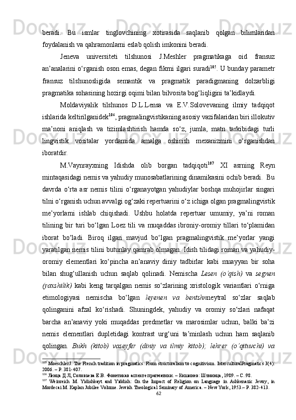 beradi.   Bu   ismlar   tinglovchining   xotirasida   saqlanib   qolgan   bilimlaridan
foydalanish va qahramonlarni eslab qolish imkonini beradi. 
Jeneva   universiteti   tilshunosi   J.Meshler   pragmatikaga   oid   fransuz
an’analarini o‘rganish oson emas ,   degan fikrni ilgari suradi 105
. U bunday parametr
fransuz   tilshunosligida   semantik   va   pragmatik   paradigmaning   dolzarbligi
pragmatika sohasining hozirgi oqimi bilan bilvosita bog‘liqligini ta’kidlaydi.
Moldaviyalik   tilshunos   D.L.Lensa   va   Е.V.Solovevaning   ilmiy   tadqiqot
ishlarida keltirilganidek 106
, pragmalingvistikaning asosiy vazifalaridan biri illokutiv
ma’noni   aniqlash   va   tizimlashtirish   hamda   so‘z,   jumla,   matn   tarkibidagi   turli
lingvistik   vositalar   yordamida   amalga   oshirish   mexanizmini   o‘rganishdan
iboratdir. 
M.Vaynrayxning   Idishda   olib   borgan   tadqiqoti 107
  XI   asrning   Reyn
mintaqasidagi nemis va yahudiy munosabatlarining dinamikasini ochib beradi.  Bu
davrda   o‘rta   asr   nemis   tilini   o‘rganayotgan   yahudiylar   boshqa   muhojirlar   singari
tilni o‘rganish uchun avvalgi og‘zaki repertuarini o‘z ichiga olgan pragmalingvistik
me’yorlarni   ishlab   chiqishadi.   Ushbu   holatda   repertuar   umumiy,   ya’ni   roman
tilining   bir   turi   bo‘lgan   Loez   tili   va   muqaddas   ibroniy-oromiy   tillari   to‘plamidan
iborat   bo‘ladi.   Biroq   ilgari   mavjud   bo‘lgan   pragmalingvistik   me’yorlar   yangi
yaratilgan nemis tilini butunlay qamrab olmagan. Idish tilidagi roman va yahudiy-
oromiy   elementlari   ko‘pincha   an’anaviy   diniy   tadbirlar   kabi   muayyan   bir   soha
bilan   shug‘ullanish   uchun   saqlab   qolinadi.   Nemischa   Lesen   (o‘qish)   va   segnen
(yaxshilik)   kabi   keng   tarqalgan   nemis   so‘zlarining   xristologik   variantlari   o‘rniga
etimologiyasi   nemischa   bo‘lgan   leyenen   va   bentshn neytral   so‘zlar   saqlab
qolinganini   afzal   ko‘rishadi.   Shuningdek,   yahudiy   va   oromiy   so‘zlari   nafaqat
barcha   an’anaviy   yoki   muqaddas   predmetlar   va   marosimlar   uchun,   balki   ba’zi
nemis   elementlari   dupletidagi   kontrast   urg‘uni   ta’minlash   uchun   ham   saqlanib
qolingan.   Bukh   (kitob)   vaseyfer   (diniy   va   ilmiy   kitob);   lehrer   (o‘qituvchi)   va
105
 MoeschlerJ. The French tradition in pragmatics: From structuralism to cognitivism.  InterculturalPragmatics  3(4):
2006. –  P . 381-407.
106
  Ленца Д.Л, Соловьева Е.В.  Фонетикав аспекте прагматики . –  Кишинев: Штиинца, 1989 . –  C . 98.
107
  Weinreich   M .   Yidishkayt   and   Yiddish:   On   the   Impact   of   Religion   on   Language   in   Ashkenazic   Jewry,   in
Mordecai M. Kaplan Jubilee Volume. Jewish Theological Seminary of America.  –  New York ,  1953.– P . 382-413.
62 