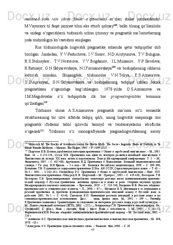 melamed   yoki   rebi   (diniy   fanlar   o‘qituvchisi)   so‘zlari   shular   jumlasidandir.
M.Vaynrayx til faqat jamiyat tilini aks ettirib qolmay 108
, balki tilning qo‘llanilishi
va   undagi   o‘zgarishlarni   tushunish   uchun   ijtimoiy   va   pragmatik   ma’lumotlarning
juda muhimligini ko‘rsatishini aniqlagan. 
Rus   tilshunosligida   lingvistik   pragmatika   sohasida   qator   tadqiqot lar   olib
bori l gan.   Jumladan,   Y.V.Paducheva,   I.V.Susov,   N.D.Arutyunova,   T.V.Buligina,
R.S.Stolneyker,   T.V.Nesterova,   V.V.Bogdanov,   I.L.Muxanov,   Y.P.Saveleva,
R.Ratmayr,   G.N.Sklyarevskaya,   N.I.Formanovskaya 109
  va   boshqalarning   ishlarini
keltirish   mumkin.   Shuningdek,   tilshunoslar   V.N.Teliya,   E.S.Aznaurova,
Y.D.Apresyan,   G.N.Sklyarevskaya   va   boshqalarning   tadqiqot   ishlari   leksik
pragmatikani   o‘rganishga   bag‘ishlangan.   1978-yilda   O.S.Axmanova   va
I.M.Magidovalar   o‘z   tadqiqotida   ilk   bor   pragmalingvistika   terminini
qo‘llashgan 110
. 
Tilshunos   olima   A.S.Aznaurova   pragmatik   ma’noni   so‘z   semantik
strukturasining   bir   uzvi   sifatida   tadqiq   qilib,   uning   lingvistik   maqomiga   xos
pragmatik   ifodasini   tahlil   qiluvchi   tamoyil   va   tendensiyalarini   atroflicha
o‘rganadi 111
.   Tilshunos   o‘z   monografiyasida   pragmalingvistikaning   asosiy
108
 Weinreich M. The Reality of Jewishness versus the Ghetto Myth: The Socio¬ linguistic Roots of Yiddish, in To
Honor Roman Jakobson.  –  Mouton :  The Hague, 1967 . – Р.  2199-2211.
109
  Падучева Е.В.  Истоки, проблемы и категории прагматики / / Новое в зарубежной лингвистике.  –  М., 1985.
Вып.   16.   –   С.153-158 ;   Сусов   И.В.   Прагматика   как   один   из   векторов   развития   новейшей   лингвистики   //
Лингвистика   на   исходе   ХХ   века:   итоги   и   перспективы.   Тезисы   Международной   конференции.   Т.   2.   –   М.:
Филология,  1995.  –  С.  487-488 ;   Арутюнова  Н.Д.   Прагматика  //   Языкознание.   Большой   энциклопедический
словарь   /   Гл.   ред.   В . Н.Ярцева.   –   2-е   изд.–   М.:   Большая   Российская   энциклопедия,   1998   –   С.   389-390 ;
Булыгина Т.В.  О границах и содержании прагматики II Изв. АН СССР, Серия литературы и языка. – Т. 40. –
№   4.–   1981.   –   С.333-342 ;   Столнейкер   Р.С.   Прагматика   //   Новое   в   зарубежной   лингвистике.–   Вып.   XVI:
Лингвистическая   прагматика   /Общ   ред   Е   В.   Падучевой.–   М.:   Прогресс,   1985.–   С.   419-438 ;   Нестерова   Т.В.
Нестерова   Т.В.   Транспонированное   употребление   этикетных   речевых   актов   (коммуникативно-прагмати-
ческий   подход)   //   Русская   грамматика:   активные   процессы   в   языке   и   речи:   Сборник   научных   трудов
Международного  научного симпозиума.  –  Ярославль,  2019.  – С. 533-540 ;  Богданов  В.В.   Речевое   общение:
прагматические   и   семантические   аспекты.   –   Л.,   1990 .   –   87   с.;   Муханов   И.Л.   Интонация   в   ее   отношении   к
речевой   прагматике   (к   проблеме   функционально-прагматических   описаний   языка)   //   Русский   язык   за
рубежом.   2001.   №   1.   –   С.   43-46 ;   Савельева   Е.П .   Номинации   речевых   интенций   в   русском   языке   и   их
семантико-прагматическое   истолкование:   Д ис с .   …   канд.   филол.   наук.   М. ;   1991.   –   199   с. ;   Ратмайр
Р. Прагматика извинения. Сравнительное исследование на материале русского языка и русской культуры .   –
М.: Языки славянской культуры (ЯСК), 2003. – 272 с. ; Скляревская Г.Н.   Прагматика и лексикография.   Кн.:
СтепановЮ.   С.   (ред.),   Язык   –   система.   Язык   –   текст.   Язык   –   способность.   –   М.,   1995.   –   С.   63–71;
Формановская Н.И.  Речевое общение: коммуникативно-прагматический подход. – М.: Русский язык, 2002. –
216 с.
110
 Ахманова О.С. Прагматическая лингвистика, прагмалингвистика и лингвистическая прагматика . – М.: ВЯ,
1978. –10 с.
111
Азнаурова Э.С. Прагматика художественного слова. – Ташкент: Фан, 1988. – С. 20.
63 