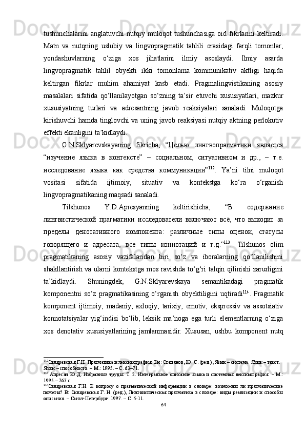 tushunchalarini   anglatuvchi   nutqiy   muloqot   tushunchasiga   oid   fikrlarini   keltiradi.
Matn   va   nutqning   uslubiy   va   lingvopragmatik   tahlili   orasidagi   farqli   tomonlar,
yondashuvlarning   o‘ziga   xos   jihatlarini   ilmiy   asoslaydi.   Ilmiy   asarda
lingvopragmatik   tahlil   obyekti   ikki   tomonlama   kommunikativ   aktligi   haqida
keltirgan   fikrlar   muhim   ahamiyat   kasb   etadi.   Pragmalingvistikaning   asosiy
masalalari   sifatida   qo‘llanilayotgan   so‘zning   ta’sir   etuvchi   xususiyatlari,   mazkur
xususiyatning   turlari   va   adresantning   javob   reaksiyalari   sanaladi.   Muloqotga
kirishuvchi  hamda tinglovchi va uning javob reaksiyasi  nutqiy aktning perlokutiv
effekti ekanligini ta’kidlaydi.
G.N.Sklyarevskayaning   fikricha,   “Целью   лингвопрагматики   является
“изучение   языка   в   контексте”   –   социальном,   ситуативном   и   др.,   –   т.е.
исследование   языка   как   средства   коммуникации” 112
.   Ya’ni   tilni   muloqot
vositasi   sifatida   ijtimoiy,   situativ   va   kontekstga   ko‘ra   o‘rganish
lingvopragmatikaning maqsadi sanaladi . 
Tilshunos   Y.D.Apresyanning   keltirishicha,   “В   содержание
лингвистической   прагматики   исследователи   включают   всё,   что   выходит   за
пределы   денотативного   компонента:   различные   типы   оценок,   статусы
говорящего   и   адресата,   все   типы   коннотаций   и   т.д .” 113
.   Tilshunos   olim
pragmatikaning   asosiy   vazifalaridan   biri   so‘z   va   iboralarning   qo‘llanilishini
shakllantirish va ularni kontekstga mos ravishda to‘g‘ri talqin qilinishi zarurligini
ta’kidlaydi.   Shuningdek,   G.N.Sklyarevskaya   semantikadagi   pragmatik
komponentni   so‘z   pragmatikasining   o‘rganish   obyektiligini   uqtiradi 114
.   Pragmatik
komponent   ijtimoiy,   madaniy,   axloqiy,   tarixiy,   emotiv,   ekspressiv   va   assotsiativ
konnotatsiyalar   yig‘indisi   bo‘lib,   leksik   ma’noga   ega   turli   elementlarning   o‘ziga
xos   denotativ   xususiyatlarining   jamlanmasidir.   Xususan,   ushbu   komponent   nutq
112
Скляревская Г.Н. Прагматика и лексикография.  Кн : Степанов, Ю. С. (ред.), Язык – система. Язык – текст. 
Язык – способность. – М. : 1995. – С.  63–71.
113
  Апресян   Ю.Д. Избранные   труды.  Т. 2.  Интегральное  описание  языка  и  системная  лексикография.  – М. :
1995.– 767 с. 
114
Скляревская   Г.Н.   К   вопросу   о   прагматической   информации   в   словаре:   возможны   ли   прагматические
пометы?   В:   Скляревская   Г.   Н.   (ред.),   Лингвистическая   прагматика   в   словаре:   виды   реализации   и   способы
описания. – Санкт-Петербург : 1997. – С.  5-11.
64 