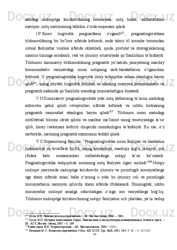 aktidagi   muloqotga   kirishuvchining   intensiyasi,   nutq   holati,   suhbatdoshlar
mavqeyi, nutq mavzusining tahlilini o‘zida mujassam qiladi. 
I.P.Susov   lingvistik   pragmatikani   o‘rganib 115
,   pragmalingvistikani
tilshunoslikning   bir   bo‘limi   sifatida   keltiradi,   unda   tabiiy   til   insonlar   tomonidan
sotsial   faoliyatlar   vositasi   sifatida   ishlatiladi,   qoida,   postulat   va   strategiyalarning
maxsus tizimiga asoslanib, real va ijtimoiy situatsiyada qo‘llanilishini ta’kidlaydi.
Tilshunos   zamonaviy   tilshunoslikning   pragmatik   yo‘nalishi   jamiyatning   maishiy
kommunikativ   vaziyatidagi   inson   nutqining   xatti-harakatlarini   o‘rganishini
keltiradi. U pragmalingvistika lingvistik ilmiy tadqiqotlar sohasi  ekanligini bayon
qilib 116
,   uning   obyekti   lingvistik   birliklar   va   ularning   muayyan   kommunikativ   va
pragmatik makonda qo‘llanilishi orasidagi munosabatligini kuzatadi.
V.N.Komissarov  pragmalingvistika  yoki  nutq  aktlarining  ta’sirini   matndagi
axborotni   qabul   qilish   retseptorlari   sifatida   keltiradi   va   ushbu   hodisaning
pragmatik   munosabat   ekanligini   bayon   qiladi 117
.   Tilshunos   inson   matndagi
intellektual   bilimni   idrok   qilishi   va   mazkur   ma’lumot   uning   emotsiyasiga   ta’sir
qilib,   hissiy   reaksiyani   keltirib   chiqarishi   mumkinligini   ta’kidlaydi.   Bu   esa ,   o‘z
navbatida ,  matnning pragmatik mazmunini tashkil qiladi. 
Y.S.Stepanovning fikricha, “Pragmalingvistika inson faoliyati va harakatini
tushuntirish   va   tavsiflash   bo‘lib,   uning   intonatsiya,   mantiqiy   urg‘u,   hissiyot,   yuz
ifodasi   kabi   mexanizmlari   suhbatdoshiga   nutqiy   ta’sir   ko‘rsatadi.
Pragmalingvistika   tadqiqotida   insonning   nutq   faoliyati   ilgari   suriladi” 118
.Nutqiy
muloqot   jarayonida   muloqotga   kirishuvchi   ijtimoiy   va   psixologik   xususiyatlarga
ega   shaxs   sifatida   emas,   balki   o‘zining   u   yoki   bu   ijtimoiy   roli   va   psixologik
xususiyatlarini   namoyon   qiluvchi   shaxs   sifatida   ifodalanadi.   Shuningdek,   ushbu
xususiyatlar   muloqot   amalga   oshiriladigan   o‘ziga   xos   vaziyatlarga   bog‘liq.
Tilshunos   muloqotga   kirishuvchining   nutqiy   faoliyatini   uch  jihatdan,   ya’ni   tashqi
115
 Сусов И.П. Лингвистическая прагматика. – М.: Восток-Запад, 2006. – 200 с .
116
  Сусов И.П. История языкознания Серия: Лингвистика и межкультурная коммуникация: Золотая серия.   –
М.: АСТ, Восток -Запад, 2007.–  С. 269. 
117
Комиссаров В.Н. Теория перевода. – М.: Высшая школа, 2004. – 253 с.
118
 Степанов Ю.С. В поисках прагматики // Изв. АН СССР. Сер. ЛиЯ, 1981. № 4. Т. 40. – С. 325-332.
65 