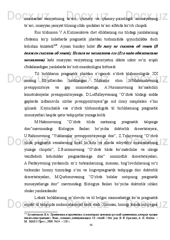 munosabat   vaziyatining   ta’siri;   ijtimoiy   va   ijtimoiy-psixologik   xususiyatning
ta’siri; muayyan jamiyat tilining ichki qoidalari ta’siri sifatida ko‘rib chiqadi.
Rus   tilshunosi   V.A.Kuzmenkova   chet   elliklarning   rus   tilidagi   jumlalarning
ifodasini   ko‘p   holatlarda   pragmatik   jihatdan   tushunishda   qiyinchilikka   duch
kelishini   kuzatadi 119
.   Aynan   bunday   holat   Не   могу   не   сказать   об   этом   ( Я
должен сказать об этом ) ; Нельзя не похвалить его (Его надо обязательно
похвалить)   kabi   muayyan   vaziyatning   zaruriyatini   ikkita   inkor   so‘zi   orqali
ifodalanadigan jumlalarda ko‘rish mumkinligini keltiradi. 
Til   birliklarini   pragmatik   jihatdan   o‘rganish   o‘zbek   tilshunosligida   XX
asrning   80-yillaridan   boshlangan.   Tilshunos   olim   N.Mahmudovning
presuppozitsiya   va   gap   munosabatiga,   A.Nurmonovning   ko‘makchili
konstruksiyalar   presuppozitsiyasiga,   D.Lutfullayevaning   “O‘zbek   tilidagi   sodda
gaplarda   zidlanuvchi   uzvlar   presuppozitsiyasi”ga   oid   ilmiy   maqolalari   e’lon
qilinadi.   Keyinchalik   esa   o‘zbek   tilshunosligida   til   birliklarining   pragmatik
xususiyatlari haqida qator tadqiqotlar yuzaga keldi. 
M.Hakimovning   “O‘zbek   tilida   matnning   pragmatik   talqiniga
doir”mavzusidagi   filologiya   fanlari   bo‘yicha   doktorlik   dissertatsiyasi,
U.Rahimovning   “Yuklamalar   presuppozitsiyasiga   doir”,   Z.Tohirovning   “O‘zbek
tilida   pragmatik   semalarning   hosil   bo‘lishi   va   ularda   subyektiv   munosabatning
yuzaga   chiqishi”,   Z.Burxonovning   “O‘zbek   tilida   ko‘makchilar   va   ularga
vazifadosh   kelishiklar   pragmatikasiga   doir”   nomzodlik   dissertatsiyalari,
A.Pardayevning   yordamchi   so‘z   turkumlarining,   xususan,   bog‘lovchilarning   so‘z
turkumlar   lisoniy   tizimidagi   o‘rni   va   lingvopragmatik   tadqiqiga   doir   doktorlik
dissertatsiyalari,   M.Qurbonovaning   “O‘zbek   bolalar   nutqining   pragmatik
xususiyatlariga   doir”   mavzusidagi   filologiya   fanlari   bo‘yicha   doktorlik   ishlari
shular jumlasidandir.
Leksik birliklarning so‘zlovchi  va til belgisi  munosabatiga  ko‘ra pragmatik
aspekt til tadqiqida muhim ahamiyat kasb etadi. Xususan, hozirgi kunda nutq egasi
119
 Кузьменкова  В.А.  Грамматика и прагматика (о некоторых явлениях русской грамматики, которые трудно
понять иностранцам) .   Язык, сознание, коммуникация: Сб. статей / Отв. ред. В. В. Красных, А. И. Изотов.   –
М.: МАКС-Пресс ,  2000.  № 14.  –  120  с .
66 