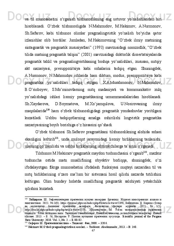 va   til   munosabatini   o‘rganish   tilshunoslikning   eng   ustuvor   yo‘nalishlaridan   biri
hisoblanadi.   O‘zbek   tilshunosligida   N.Mahmudov,   M.Hakimov,   A.Nurmonov,
Sh.Safarov,   kabi   tilshunos   olimlar   pragmalingvistik   yo‘nalish   bo‘yicha   qator
izlanishlar   olib   bordilar.   Jumladan,   M.Hakimovning   “O‘zbek   ilmiy   matnining
sintagmatik   va   pragmatik   xususiyatlari”   (1993)   mavzusidagi   nomzodlik,   “O‘zbek
tilida matning pragmatik talqini” (2001)  mavzusidagi  doktorlik dissertatsiyalarida
pragmatik   tahlil   va   pragmalingvistikaning   boshqa   yo‘nalishlari,   xususan,   nutqiy
akt   nazariyasi,   presuppozitsiya   kabi   sohalarini   tadqiq   etgan.   Shuningdek,
A.Nurmonov,   N.Mahmudov   ishlarida   ham   diktum,   modus,   presuppozitsiya   kabi
pragmatika   yo‘nalishlari   tadqiq   etilgan.   X.Abdurahmonov,   N.Mahmudov,
B.O‘rinboyev,   S.Mo‘minovlarning   nutq   madaniyati   va   kommunikativ   xulq
yo‘nalishdagi   ishlari   lisoniy   pragmatikaning   umummasalalaridan   hisoblanadi.
Sh.Xaydarova,   D.Boymatova,   M.Xo‘jamqulova,   U.Nosirovaning   ilmiy
maqolalarida 120
  ham   o‘zbek   tilshunosligidagi   pragmatik   yondashuvlar   yoritilgani
kuzatiladi.   Ushbu   tadqiqotlarning   amalga   oshirilishi   lingvistik   pragmatika
nazariyasining boyib borishiga o‘z hissasini qo‘shadi.
O‘zbek   tilshunosi   Sh.Safarov   pragmatikani   tilshunoslikning   alohida   sohasi
ekanligini   keltirib 121
,   unda   muloqot   jarayonidagi   lisoniy   birliklarning   tanlanishi,
ularning qo‘llanilishi va ushbu birliklarning ishtirokchilarga ta’sirini o‘rganadi. 
Tilshunos M.Hakimov pragmatik maydon tushunchasini o‘rganib 122
, mazkur
tushuncha   ostida   matn   muallifining   obyektiv   borliqqa,   shuningdek,   o‘zi
ifodalayotgan   fikrga   munosabatini   ifodalash   funksiyasi   nuqtayi   nazaridan   til   va
nutq   birliklarining   o‘zaro   ma’lum   bir   sistemani   hosil   qilishi   nazarda   tutilishini
keltirgan.   Olim   bunday   holatda   muallifning   pragmatik   salohiyati   yetakchilik
qilishini kuzatadi.
120
  Хайдарова   Ш.   Эвфемизмларни   прагматик   нуқтаи   назардан   ўрганиш.   Журнал   иностранных   языков   и
лингвистики.   2021.  №   3 (8).   https://journal.jdpu.uz/index.php/fll/article/view/2398 ;   Бойматова   Д.   Кириш  сўзлар
ва   аксиологик   баҳонинг   прагматик   вазифаси.   Филология   уфқлари   журнали.   2021.   №   1 (1).
https://ruslit.jdpu.uz/index.php/hp/article/view/1578;   Хўжамқулова   М.   Ўзбек   тилшунослигида   прагматик
ёндашув. Ўзбек тилшунослиги: Тараққиёт тамойиллари, Илмий муаммолар, истиқболдаги вазифалар. Илмий
тўплам.   2013.   –   Б.   56;   Носирова   У.   Поэтик   нутқнинг   прагматик   хусусида.   Scientific   journal   of   the   Fergana
State University. 2018. Vol. 1, No. 2. – Б. 80-82.
121
 Сафаров Ш. Прагмалингвистика – Tошкент: Фан, 2008. – 320 б.
122
 Hakimov M.O zbek pragmalingvistikasi asoslari. – Toshkent: Akademnashr, 2013. – B. 140.ʻ
67 