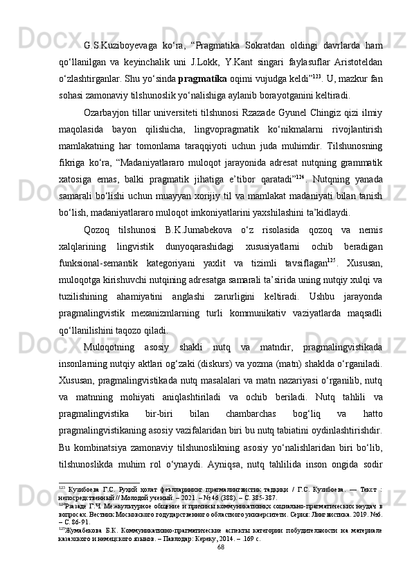 G.S.Kuziboyevaga   ko‘ra,   “Pragmatika   Sokratdan   oldingi   davrlarda   ham
qo‘llanilgan   va   keyinchalik   uni   J.Lokk,   Y.Kant   singari   faylasuflar   Aristoteldan
o‘zlashtirganlar. Shu yo‘sinda  pragmatika  oqimi vujudga keldi” 123
. U, mazkur fan
sohasi zamonaviy tilshunoslik yo‘nalishiga aylanib borayotganini keltiradi. 
Ozarbayjon tillar universiteti  tilshunosi  Rzazade  Gyunel Chingiz qizi  ilmiy
maqolasida   bayon   qilishicha,   lingvopragmatik   ko‘nikmalarni   rivojlantirish
mamlakatning   har   tomonlama   taraqqiyoti   uchun   juda   muhimdir.   Tilshunosning
fikriga   ko‘ra,   “Madaniyatlararo   muloqot   jarayonida   adresat   nutqning   grammatik
xatosiga   emas,   balki   pragmatik   jihatiga   e’tibor   qaratadi” 124
.   Nutqning   yanada
samarali   bo‘lishi   uchun   muayyan  xorijiy  til   va   mamlakat   madaniyati   bilan   tanish
bo‘lish, madaniyatlararo muloqot imkoniyatlarini yaxshilashini ta’kidlaydi. 
Qozoq   tilshunosi   B.K.Jumabekova   o‘z   risolasida   qozoq   va   nemis
xalqlarining   lingvistik   dunyoqarashidagi   xususiyatlarni   ochib   beradigan
funksional-semantik   kategoriyani   yaxlit   va   tizimli   tavsiflagan 125
.   Xususan,
muloqotga kirishuvchi nutqining adresatga samarali ta’sirida uning nutqiy xulqi va
tuzilishining   ahamiyatini   anglashi   zarurligini   keltiradi.   Ushbu   jarayonda
pragmalingvistik   mexanizmlarning   turli   kommunikativ   vaziyatlarda   maqsadli
qo‘llanilishini taqozo qiladi.
Muloqotning   asosiy   shakli   nutq   va   matndir,   pragmalingvistikada
insonlarning nutqiy aktlari og‘zaki (diskurs) va yozma (matn) shaklda o‘rganiladi.
Xususan,   pragmalingvistikada nutq masalalari va matn nazariyasi o‘rganilib, nutq
va   matnning   mohiyati   aniqlashtiriladi   va   ochib   beriladi.   Nutq   tahlili   va
pragmalingvistika   bir-biri   bilan   chambarchas   bog‘liq   va   hatto
pragmalingvistikaning asosiy vazifalaridan biri bu nutq tabiatini oydinlashtirishdir.
Bu   kombinatsiya   zamonaviy   tilshunoslikning   asosiy   yo‘nalishlaridan   biri   bo‘lib,
tilshunoslikda   muhim   rol   o‘ynaydi.   Ayniqsa,   nutq   tahlilida   inson   ongida   sodir
123
  Кузибоева   Г.С.   Руҳий   ҳолат   феълларининг   прагмалингвистик   тадқиқи   /   Г.С.   Кузибоева.   —   Текст   :
непосредственный // Молодой ученый. – 2021. – № 46 (388). – С. 385-387.
124
Рзазаде   Г . Ч .  Межкультурное   общение   и  причины   коммуникативнқх  социально-прагматических  неудач   в
вопросах. Вестник Московского годударственного областного университети. Серия: Лингвистика. 2019. №6.
– С. 86-91. 
125
Жумабекова   Б.К.   Коммуникативно-прагматические   аспекты   категории   побудительности   на   материале
казахского и немецского языков.  –  Павлодар: Кереку, 2014. – .169 с.
68