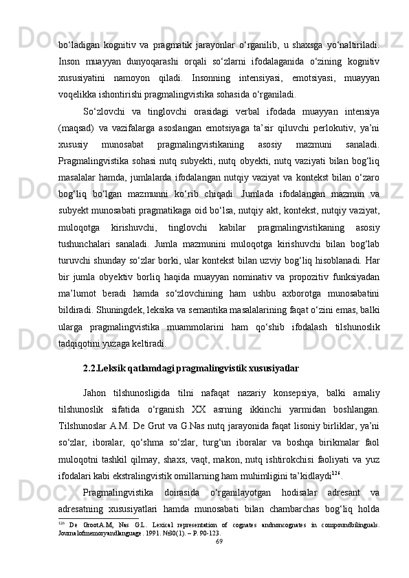 bo‘ladigan   kognitiv   va   pragmatik   jarayonlar   o‘rganilib,   u   shaxsga   yo‘naltiriladi.
Inson   muayyan   dunyoqarashi   orqali   so‘zlarni   ifodalaganida   o‘zining   kognitiv
xususiyatini   namoyon   qiladi.   Insonning   intensiyasi,   emotsiyasi,   muayyan
voqelikka ishontirishi pragmalingvistika sohasida o‘rganiladi. 
So‘zlovchi   va   tinglovchi   orasidagi   verbal   ifodada   muayyan   intensiya
(maqsad)   va   vazifalarga   asoslangan   emotsiyaga   ta’sir   qiluvchi   perlokutiv,   ya’ni
xususiy   munosabat   pragmalingvistikaning   asosiy   mazmuni   sanaladi.
Pragmalingvistika   sohasi   nutq   subyekti,   nutq   obyekti,   nutq   vaziyati   bilan   bog‘liq
masalalar   hamda,   jumlalarda   ifodalangan   nutqiy   vaziyat   va   kontekst   bilan   o‘zaro
bog‘liq   bo‘lgan   mazmunni   ko‘rib   chiqadi.   Jumlada   ifodalangan   mazmun   va
subyekt munosabati pragmatikaga oid bo‘lsa, nutqiy akt, kontekst, nutqiy vaziyat,
muloqotga   kirishuvchi,   tinglovchi   kabilar   pragmalingvistikaning   asosiy
tushunchalari   sanaladi.   Jumla   mazmunini   muloqotga   kirishuvchi   bilan   bog‘lab
turuvchi shunday so‘zlar borki, ular kontekst bilan uzviy bog‘liq hisoblanadi. Har
bir   jumla   obyektiv   borliq   haqida   muayyan   nominativ   va   propozitiv   funksiyadan
ma’lumot   beradi   hamda   so‘zlovchining   ham   ushbu   axborotga   munosabatini
bildiradi.  Shuningdek,  leksika va semantika masalalarining faqat o‘zini emas, balki
ularga   pragmalingvistika   muammolarini   ham   qo‘shib   ifodalash   tilshunoslik
tadqiqotini yuzaga keltiradi.
2.2.Leksik qatlamdagi pragmalingvistik xususiyatlar
Jahon   tilshunosligida   tilni   nafaqat   nazariy   konsepsiya,   balki   amaliy
tilshunoslik   sifatida   o‘rganish   XX   asrning   ikkinchi   yarmidan   boshlangan.
Tilshunoslar A.M. De Grut va G.Nas nutq jarayonida faqat lisoniy birliklar, ya’ni
so‘zlar,   iboralar,   qo‘shma   so‘zlar,   turg‘un   iboralar   va   boshqa   birikmalar   faol
muloqotni   tashkil   qilmay,   shaxs,   vaqt,   makon,   nutq   ishtirokchisi   faoliyati   va   yuz
ifodalari kabi ekstralingvistik omillarning ham muhimligini ta’kidlaydi 126
. 
Pragmalingvistika   doirasida   o‘rganilayotgan   hodisalar   adresant   va
adresatning   xususiyatlari   hamda   munosabati   bilan   chambarchas   bog‘liq   holda
126
  De   GrootA.M,   Nas   G.L .   Lexical   representation   of   cognates   andnoncognates   in   compoundbilinguals.
Journalofmemoryandlanguage .  1991. № 30(1) . – Р.  90-123. 
69 