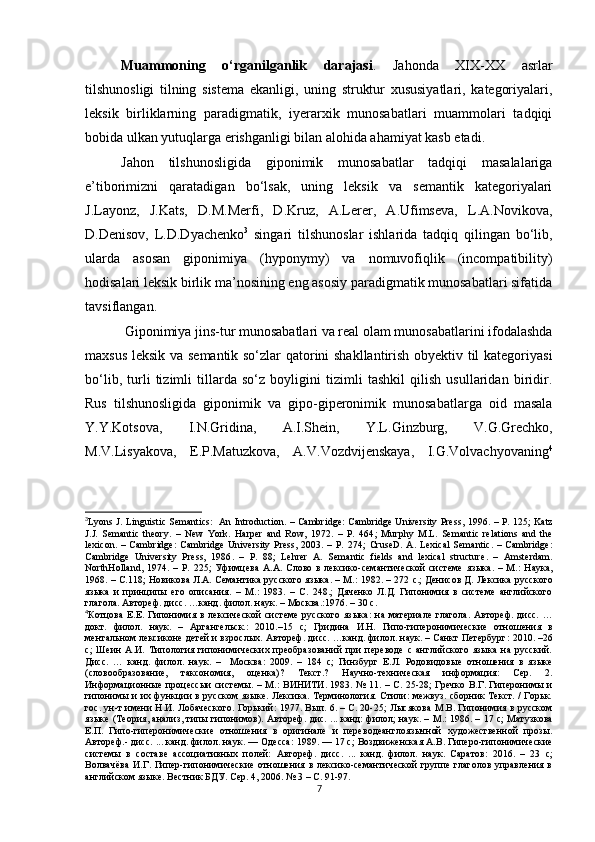 Muammoning   o‘rganilganlik   darajasi .   Jahonda   XIX-XX   asrlar
tilshunosligi   tilning   sistema   ekanligi,   uning   struktur   xususiyatlari,   kategoriyalari,
leksik   birliklarning   paradigmatik,   iyerarxik   munosabatlari   muammolari   tadqiqi
bobida ulkan yutuqlarga erishganligi bilan alohida ahamiyat kasb etadi. 
Jahon   tilshunosligida   giponimik   munosabatlar   tadqiqi   masalalariga
e’tiborimizni   qaratadigan   bo‘lsak,   uning   leksik   va   semantik   kategoriyalari
J.Layonz,   J.Kats,   D.M.Merfi,   D.Kruz,   A.Lerer,   A.Ufimseva,   L.A.Novikova,
D.Denisov,   L.D.Dyachenko 3
  singari   tilshunoslar   ishlarida   tadqiq   qilingan   bo‘lib,
ularda   asosan   giponimiya   (hyponymy)   va   nomuvofiqlik   (incompatibility)
hodisalari leksik birlik ma’nosining eng asosiy paradigmatik munosabatlari sifatida
tavsiflangan.
 Giponimiya jins-tur munosabatlari va real olam munosabatlarini ifodalashda
maxsus leksik va semantik so‘zlar qatorini shakllantirish obyektiv til kategoriyasi
bo‘lib,   turli   tizimli   tillarda   so‘z   boyligini   tizimli   tashkil   qilish   usullaridan   biridir.
Rus   tilshunosligida   giponimik   va   gipo-giperonimik   munosabatlarga   oid   masala
Y.Y.Kotsova,   I.N.Gridina,   A.I.Shein,   Y.L. Ginzburg,   V.G.Grechko,
M.V.Lisyakova,   E.P.Matuzkova ,   A.V. Vozdvijenskaya ,   I.G.Volvachyovaning 4
3
Lyons J .   Linguistic Semantics:   An Introduction. – Cambridge: Cambridge University Press,   1996. – Р. 125;   Katz
J.J.   Semantic   theory .   –   New   York.   Harper   and   Row,   1972.   –   P.   464 ;   Murphy   M.L.   Semantic   relations   and   the
lexicon .  –   Cambridge:   Cambridge   University   Press,   2003.  –   P.   274 ;   CruseD.   A.   Lexical   Semantic.   –  Cambridge:
Cambridge   University   Press,   1986 .   –   Р.   88 ;   Lehrer   A.   Semantic   fields   and   lexical   structure .   –   Amsterdam.
NorthHolland ,   1974.   –   P .   225 ;   Уфимцева   А.А.   Слово   в   лексико-семантической   системе   я зыка.   –   М.:   Наука,
1968. – С.118; Новикова Л.А. Семантика русского языка. – М. :  1982. – 272   c .; Денисов Д. Лексика русского
языка   и   принципы   его   описания.   –   М. :   1983.   –   C .   248. ;   Дяченко   Л.Д.   Гипонимия   в   системе   английского
глагола.  Автореф. дисс. … канд . филол.  н аук. –  Москва . :1976 . –  30  с.
4
Котцова  Е.Е.  Гипонимия  в  лексической  системе  русского   яз ыка:   на  материале   глагола.  Автореф.   дисс.   …
докт.   филол.   н аук.   –   Аргангельск. :   2010.–15   с ;   Гридина   И.Н.   Гипо-гиперонимические   отношения   в
ментальном лексиконе детей и взрослых. Автореф. дисс. …канд. филол. наук. – Санкт Петербург :  2010. –26
с ;   Шеин   А.И.   Типология   гипонимических   преобразований   при   переводе   с   английского   языка   на   русский.
Дис с .   …   канд.   филол.   наук.   –     Москва :   2009.   –   184   с ;   Гинзбург   Е.Л.   Родовидовые   отношения   в   языке
(словообразование,   таксономия,   оценка)?   Текст.?   Научно-техническая   информация:   Сер.   2.
Информационные процессыи  системы. – М. :   ВИНИТИ. 1983. № 11. – С. 25-28 ;   Гречко В.Г. Гиперонимы и
гипонимы и их функции в русском языке. Лексика. Терминология. Стили: межвуз. сборник Текст. / Горьк.
гос. ун-т имени Н.И. Лобаческого. Горький :   1977. Вып. 6. – С. 20-25 ;   Лысякова M . B .   Гипонимия   в   русском
я зыке (Теория , анализ, типы   гипонимов) . Автореф . дис.   ...   канд: филол; наук . –   M .:   1986 .   – 17 с ;   Матузкова
Е.П.   Гипо-гиперонимические   отношения   в   оригинале   и   переводеанглоязычной   художественной   прозы .
Автореф .- дис с. ...  канд. филол. наук .  — Одесса :  1989 .  — 17 с ;  Воздвиженская  А.В. Гиперо-гипонимические
системы   в   составе   ассоциативных   полей:   А втореф.   дисс.   ...   к анд .   филол.   н аук .   Саратов :   2016.   –   23   с ;
Волвачёва  И.Г.  Гипер-гипонимические  отношения в лексико-семантической  группе глаголов управления в
английском языке. Вестник БДУ. Сер. 4, 2006. № 3 – С. 91-97.
7
