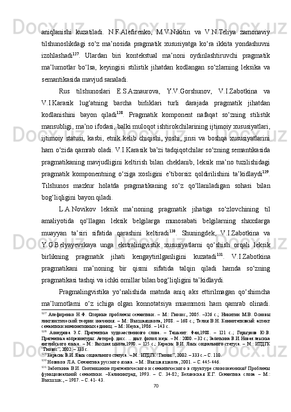 aniqlanishi   kuzatiladi.   N.F.Alefirenko,   M.V.Nikitin   va   V.N.Teliya   zamonaviy
tilshunoslikdagi   so‘z   ma’nosida   pragmatik   xususiyatga   ko‘ra   ikkita   yondashuvni
izohlashadi 127
.   Ulardan   biri   kontekstual   ma’noni   oydinlashtiruvchi   pragmatik
ma’lumotlar   bo‘lsa,   keyingisi   stilistik   jihatdan   kodlangan   so‘zlarning   leksika   va
semantikasida mavjud sanaladi.
Rus   tilshunoslari   E.S.Aznaurova,   Y.V.Gorshunov,   V.I.Zabotkina   va
V.I.Karasik   lug‘atning   barcha   birliklari   turli   darajada   pragmatik   jihatdan
kodlanishini   bayon   qiladi 128
.   Pragmatik   komponent   nafaqat   so‘zning   stilistik
mansubligi, ma’no ifodasi, balki muloqot ishtirokchilarining ijtimoiy xususiyatlari,
ijtimoiy   statusi,   kasbi,   etnik   kelib   chiqishi,   yoshi,   jinsi   va   boshqa   xususiyatlarini
ham o‘zida qamrab oladi. V.I.Karasik ba’zi tadqiqotchilar so‘zning semantikasida
pragmatikaning   mavjudligini   keltirish   bilan   cheklanib,   leksik   ma’no   tuzilishidagi
pragmatik   komponentning   o‘ziga   xosligini   e’tiborsiz   qoldirilishini   ta’kidlaydi 129
.
Tilshunos   mazkur   holatda   pragmatikaning   so‘z   qo‘llaniladigan   sohasi   bilan
bog‘liqligini bayon qiladi.
L.A.Novikov   leksik   ma’noning   pragmatik   jihatiga   so‘zlovchining   til
amaliyotida   qo‘llagan   leksik   belgilarga   munosabati   belgilarning   shaxslarga
muayyan   ta’siri   sifatida   qarashini   keltiradi 130
.   Shuningdek,   V.I.Zabotkina   va
Y.G.Belyayevskaya   unga   ekstralingvistik   xususiyatlarni   qo‘shish   orqali   leksik
birlikning   pragmatik   jihati   kengaytirilganligini   kuzatadi 131
.   V.I.Zabotkina
pragmatikani   ma’noning   bir   qismi   sifatida   talqin   qiladi   hamda   so‘zning
pragmatikasi tashqi va ichki omillar bilan bog‘liqligini ta’kidlaydi. 
Pragmalingvistika   yo‘nalishida   matnda   aniq   aks   ettirilmagan   qo‘shimcha
ma’lumotlarni   o‘z   ichiga   olgan   konnotatsiya   muammosi   ham   qamrab   olinadi.
127
  Алефиренко   Н.Ф.   Спорные   проблемы   семантики.   –   М.:   Гнозис,   2005.   –326   с. ;   Никитин   М.В.   Основы
лингвистической   теории   значения.   –   М.:   Высшаяшкола,   1988.   –   168   с.;   Телия   В.Н.   Коннотативный   аспект
семантики номинативных единиц.  –  М.: Наука, 1986.  –  143 с.
128
  Азнаурова   Э.С.   Прагматика   художественного   слова.   –   Ташкент:   Фан,1988.   –   121   с. ;   Горшунов   Ю.В.
П рагматика аббревиатуры: Автореф. дисс.  ...  докт. филол. наук. – М. :  2000. – 32 с. ;  Заботкина В.И. Новая лексика
английского   языка.   –   М.:   Высшая   школа,1990.   –   125   с. ;   Карасик   В.И.   Язык   социального   статуса.   –   М.:   ИТДГК
“Гнозис”, 2002. – 333 с.
129
 Карасик В.И. Язык социального статуса.  –  М.: ИТДГК “Гнозис”, 2002. – 333 с. – С. 110.
130
 Новиков Л.А. Семантика русского языка. – М.: Высшая школа, 2001.  –  С. 445-446.
131
  Заботкина В.И. Соотношение прагматического и семантического в структуре словозначения// Проблемы
функциональной   семантики.   –Калининград,   1993.   –   С.   34-82 ;   Беляевская   Е.Г.   Семантика   слова   –   М.:
Высш.шк., – 1987. – С. 41- 43.
70 