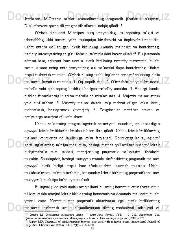 Jumladan,   M.Orazov   so‘zlar   semantikasining   pragmatik   jihatlarini   o‘rgansa,
D.Alkebayeva qozoq tili pragmastilistikasini tadqiq qiladi 140
.
O‘zbek   tilshunosi   M.Aripov   nutq   jarayonidagi   muloqotning   to‘g‘ri   va
ishonchliligi   ikki   tomon,   ya’ni   muloqotga   kirishuvchi   va   tinglovchi   tomonidan
ushbu   nutqda   qo‘llanilgan   leksik   birlikning   umumiy   ma’nosini   va   kontekstdagi
haqiqiy intensiyasining to‘g‘ri ifodasini ta’minlashini bayon qiladi 141
. Bu jarayonda
adresat   ham,   adresant   ham   avvalo   leksik   birlikning   umumiy   mazmunini   bilishi
zarur.   Ammo   uning   nutq   jarayonidagi   asl   ma’nosini   faqat   kontekstdagi   ifodasi
orqali tushunish mumkin. O‘zbek tilining izohli lug‘atida   oqsoqol   so‘zining oltita
ma’nosini   kuzatish   mumkin :   1.   Oq   soqolli   chol.   2.   O‘tmishda   bir   yoki   bir   necha
mahalla   yoki   qishloqning   boshlig‘i   bo‘lgan   mahalliy   amaldor .   3.   Hozirgi   kunda:
qishloq fuqarolar yig‘inlari va mahalla qo‘mitalari raisi .   4. Majoziy ma’no: guruh
yoki   sinf   rahbari.   5.   Majoziy   ma’no:   dalada   ko‘p   mehnat   qilgan   keksa   kishi,
mehnatkash,   boshqaruvchi   (menejer).   6.   Tengdoshlari   nomidan   otaxon   va
qariyalarga murojaat qiluvchi shaxs.
Ushbu   so zlarning   pragmalingvistik   xususiyati   shundaki,   qo‘llaniladiganʻ
oqsoqol   leksik   birliklaribir-biridan   tubdan   farq   qiladi.   Ushbu   leksik   birliklarning
ma’nosi   kontekstda   qo‘llanilishiga   ko‘ra   farqlanadi.   Kontekstga   ko‘ra,   oqsoqol
so‘zi   lug‘atlardagi   ta’rifga   mos   kelsa,   boshqa   matnda   qo‘llanilgan   oqsoqol   leksik
birligimahalla   raisi,   rahbari,   menejerining   pragmatik   ma’nolarini   ifodalashi
mumkin. Shuningdek, keyingi  muayyan  matnda sinfboshining pragmatik ma’nosi
oqsoqol   leksik   birligi   orqali   ham   ifodalanishini   kuzatish   mumkin.   Ushbu
mulohazalardan ko‘rinib turibdiki, har qanday leksik birlikning pragmatik ma’nosi
muayyan kontekstga ko‘ra oydinlashadi. 
Bilingval (ikki yoki undan ortiq tillarni biluvchi) kommunikativ shaxs uchun
til leksikasida mavjud leksik birliklarning konnotativ va denotativ ma’nosini bilishi
yetarli   emas.   Kommunikant   pragmatik   ahamiyatga   ega   leksik   birliklarning
ma’nosini   tushunish   uchun   o‘rganilayotgan   tilning   madaniyati,   adabiyoti   va
140
  Оразов   М.   Семантика   казахского   языка .   –   Алма-Аты:   Рауан,   1991.   –   С.   211 ;   Алкебаева   Д . А .
Прагмастилистикаказахскогоязыка . М онография .  –  Алматы :  Казахский  университет ,  2005.  –  276  с .
141
  Aripov   M.P.   Semantics   of   wishes/applause/prayers   associated   with   religious   terms.   International   Journal   of
Linguistics, Literature and Culture . 2021.  7(4) . – Р.  274-278. 
73