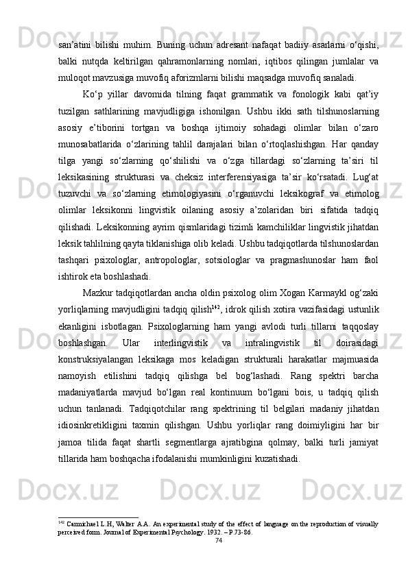 san’atini   bilishi   muhim.   Buning   uchun   adresant   nafaqat   badiiy   asarlarni   o‘qishi,
balki   nutqda   keltirilgan   qahramonlarning   nomlari,   iqtibos   qilingan   jumlalar   va
muloqot mavzusiga muvofiq aforizmlarni bilishi maqsadga muvofiq sanaladi.
Ko‘p   yillar   davomida   tilning   faqat   grammatik   va   fonologik   kabi   qat’iy
tuzilgan   sathlarining   mavjudligiga   ishonilgan.   Ushbu   ikki   sath   tilshunoslarning
asosiy   e’tiborini   tortgan   va   boshqa   ijtimoiy   sohadagi   olimlar   bilan   o‘zaro
munosabatlarida   o‘zlarining   tahlil   darajalari   bilan   o‘rtoqlashishgan.   Har   qanday
tilga   yangi   so‘zlarning   qo‘shilishi   va   o‘zga   tillardagi   so‘zlarning   ta’siri   til
leksikasining   strukturasi   va   cheksiz   interferensiyasiga   ta’sir   ko‘rsatadi.   Lug‘at
tuzuvchi   va   so‘zlarning   etimologiyasini   o‘rganuvchi   leksikograf   va   etimolog
olimlar   leksikonni   lingvistik   oilaning   asosiy   a’zolaridan   biri   sifatida   tadqiq
qilishadi. Leksikonning ayrim qismlaridagi tizimli kamchiliklar lingvistik jihatdan
leksik tahlilning qayta tiklanishiga olib keladi. Ushbu tadqiqotlarda tilshunoslardan
tashqari   psixologlar,   antropologlar,   sotsiologlar   va   pragmashunoslar   ham   faol
ishtirok eta boshlashadi. 
Mazkur tadqiqotlardan ancha oldin psixolog olim Xogan Karmaykl og‘zaki
yorliqlarning mavjudligini tadqiq qilish 142
, idrok qilish xotira vazifasidagi ustunlik
ekanligini   isbotlagan.   Psixologlarning   ham   yangi   avlodi   turli   tillarni   taqqoslay
boshlashgan.   Ular   interlingvistik   va   intralingvistik   til   doirasidagi
konstruksiyalangan   leksikaga   mos   keladigan   strukturali   harakatlar   majmuasida
namoyish   etilishini   tadqiq   qilishga   bel   bog‘lashadi.   Rang   spektri   barcha
madaniyatlarda   mavjud   bo‘lgan   real   kontinuum   bo‘lgani   bois,   u   tadqiq   qilish
uchun   tanlanadi.   Tadqiqotchilar   rang   spektrining   til   belgilari   madaniy   jihatdan
idiosinkretikligini   taxmin   qilishgan.   Ushbu   yorliqlar   rang   doimiyligini   har   bir
jamoa   tilida   faqat   shartli   segmentlarga   ajratibgina   qolmay,   balki   turli   jamiyat
tillarida ham boshqacha ifodalanishi mumkinligini kuzatishadi.
142
  Carmichael   L.H,  Walter  A.A.  An  experimental  study  of the  effect  of  language   on the  reproduction  of  visually
perceived form. Journal of Experimental Psychology. 1932.  –  P.73-86.
74 