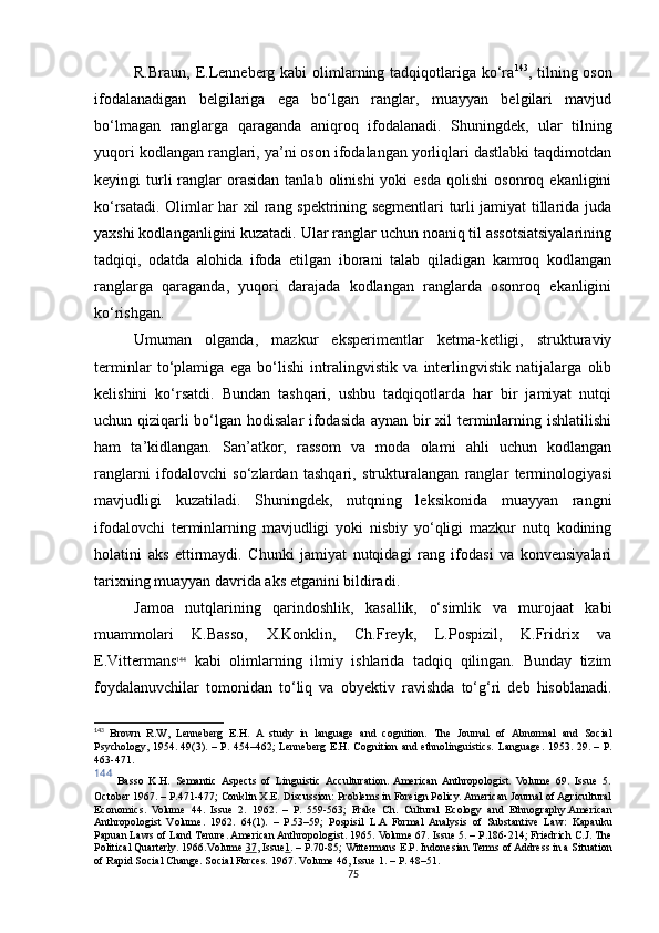 R.Braun, E.Lenneberg kabi  olimlarning tadqiqotlariga ko‘ra 143
, tilning oson
ifodalanadigan   belgilariga   ega   bo‘lgan   ranglar,   muayyan   belgilari   mavjud
bo‘lmagan   ranglarga   qaraganda   aniqroq   ifodalanadi.   Shuningdek,   ular   tilning
yuqori kodlangan ranglari, ya’ni oson ifodalangan yorliqlari dastlabki taqdimotdan
keyingi   turli  ranglar   orasidan   tanlab  olinishi  yoki  esda   qolishi  osonroq  ekanligini
ko‘rsatadi. Olimlar har xil rang spektrining segmentlari turli jamiyat tillarida juda
yaxshi kodlanganligini kuzatadi. Ular ranglar uchun noaniq til assotsiatsiyalarining
tadqiqi,   odatda   alohida   ifoda   etilgan   iborani   talab   qiladigan   kamroq   kodlangan
ranglarga   qaraganda,   yuqori   darajada   kodlangan   ranglarda   osonroq   ekanligini
ko‘rishgan. 
Umuman   olganda,   mazkur   eksperimentlar   ketma-ketligi,   strukturaviy
terminlar   to‘plamiga   ega   bo‘lishi   intralingvistik   va   interlingvistik   natijalarga   olib
kelishini   ko‘rsatdi.   Bundan   tashqari,   ushbu   tadqiqotlarda   har   bir   jamiyat   nutqi
uchun qiziqarli bo‘lgan hodisalar ifodasida aynan bir xil terminlarning ishlatilishi
ham   ta’kidlangan.   San’atkor,   rassom   va   moda   olami   ahli   uchun   kodlangan
ranglarni   ifodalovchi   so‘zlardan   tashqari,   strukturalangan   ranglar   terminologiyasi
mavjudligi   kuzatiladi.   Shuningdek,   nutqning   leksikonida   muayyan   rangni
ifodalovchi   terminlarning   mavjudligi   yoki   nisbiy   yo‘qligi   mazkur   nutq   kodining
holatini   aks   ettirmaydi.   Chunki   jamiyat   nutqidagi   rang   ifodasi   va   konvensiyalari
tarixning muayyan davrida aks etganini bildiradi. 
Jamoa   nutqlarining   qarindoshlik,   kasallik,   o‘simlik   va   murojaat   kabi
muammolari   K.Basso,   X.Konklin,   Ch.Freyk,   L.Pospizil,   K.Fridrix   va
E.Vittermans 144
  kabi   olimlarning   ilmiy   ishlarida   tadqiq   qilingan.   Bunday   tizim
foydalanuvchilar   tomonidan   to‘liq   va   ob y ektiv   ravishda   to‘g‘ri   deb   hisoblanadi.
143
  Brown   R.W,   Lenneberg   E.H.   A   study   in   language   and   cognition.   The   Journal   of   Abnormal   and   Social
Psychology,   1954.   49 (3) . – Р.   454–462 ;   Lenneberg E.H. Cognition and ethnolinguistics.   Language . 1953.   29 . – Р.
463-471.
144
  Basso   K.H.   Semantic  Aspects   of   Linguistic  Acculturation.  American  Anthropologist.   Volume   69.   Issue   5.
October 1967.  –  P.471-477 ;  Conklin X.E.  Discussion: Problems in Foreign Policy. American Journal of Agricultural
Economics.   Volume   44.   Issue   2.   1962.   –   P.   559-563 ;   Frake   Ch.   Cultural   Ecology   and   Ethnography. American
Anthropologist   Volume .   1962.   64(1 ) .   –   P.53–59 ;   Pospisil   L. A   Formal   Analysis   of   Substantive   Law:   Kapauku
Papuan Laws of Land Tenure. American Anthropologist.  1965.  Volume 67. Issue 5.  –  P.186-214 ;  Friedrich C.J. The
Political Quarterly.  1966. Volume  37 , Issue 1 .  –  P.70-85 ;  Wittermans E.P.  Indonesian Terms of Address in a Situation
of Rapid Social Change. Social Forces.  1967.  Volume 46, Issue 1.  –  P. 48–51.
75 