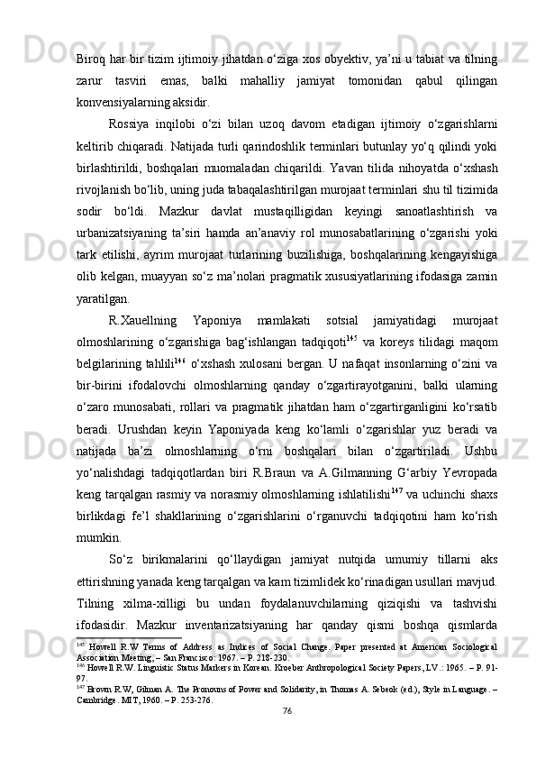 Biroq har bir tizim ijtimoiy jihatdan o‘ziga xos obyektiv, ya’ni u tabiat va tilning
zarur   tasviri   emas,   balki   mahalliy   jamiyat   tomonidan   qabul   qilingan
konvensiyalarning aksidir. 
Rossiya   inqilobi   o‘zi   bilan   uzoq   davom   etadigan   ijtimoiy   o‘zgarishlarni
keltirib chiqaradi. Natijada turli qarindoshlik terminlari butunlay yo‘q qilindi yoki
birlashtirildi,   boshqalari   muomaladan   chiqarildi.   Yavan   tilida   nihoyatda   o‘xshash
rivojlanish bo‘lib, uning juda tabaqalashtirilgan murojaat terminlari  shu  til tizimida
sodir   bo‘ldi.   Mazkur   davlat   mustaqilligidan   keyingi   sanoatlashtirish   va
urbanizatsiyaning   ta’siri   hamda   an’anaviy   rol   munosabatlarining   o‘zgarishi   yoki
tark   etilishi,   ayrim   murojaat   turlarining   buzilishiga,   boshqalarining   kengayishiga
olib kelgan, muayyan so‘z ma’nolari pragmatik xususiyatlarining ifodasiga zamin
yaratilgan.
R.Xauellning   Yaponiya   mamlakati   sotsial   jamiyatidagi   murojaat
olmoshlarining   o‘zgarishiga   bag‘ishlangan   tadqiqoti 145
  va   koreys   tilidagi   maqom
belgilarining  tahlili 146
  o‘xshash   xulosani  bergan.  U  nafaqat  insonlarning  o‘zini   va
bir-birini   ifodalovchi   olmoshlarning   qanday   o‘zgartirayotganini,   balki   ularning
o‘zaro   munosabati,   rollari   va   pragmatik   jihatdan   ham   o‘zgartirganligini   ko‘rsatib
beradi.   Urushdan   keyin   Yaponiyada   keng   ko‘lamli   o‘zgarishlar   yuz   beradi   va
natijada   ba’zi   olmoshlarning   o‘rni   boshqalari   bilan   o‘zgartiriladi.   Ushbu
yo‘nalishdagi   tadqiqotlardan   biri   R.Braun   va   A.Gilmanning   G‘arbiy   Yevropada
keng tarqalgan rasmiy va norasmiy olmoshlarning ishlatilishi 147
  va uchinchi shaxs
birlikdagi   fe’l   shakllarining   o‘zgarishlarini   o‘rganuvchi   tadqiqotini   ham   ko‘rish
mumkin. 
So‘z   birikmalarini   qo‘llaydigan   jamiyat   nutqida   umumiy   tillarni   aks
ettirishning yanada keng tarqalgan va kam tizimlidek ko‘rinadigan usullari mavjud.
Tilning   xilma-xilligi   bu   undan   foydalanuvchilarning   qiziqishi   va   tashvishi
ifodasidir.   Mazkur   inventarizatsiyaning   har   qanday   qismi   boshqa   qismlarda
145
  Howell   R.W   Terms   of   Address   as   Indices   of   Social   Change.   Paper   presented   at   American   Sociological
Association Meeting, – San Francisco :  1967.  – Р. 218-230.
146
 Howell R.W. Linguistic Status Markers in Korean. Kroeber Anthropological Society Papers, LV .:  1965.  – Р.  91-
97.
147
 Brown R.W ,  Gilman  А . The Pronouns of Power and Solidarity, in Thomas A. Sebeok (ed.), Style in Language. –
Cambridge. MIT, 1960 . – Р . 253-276.
76