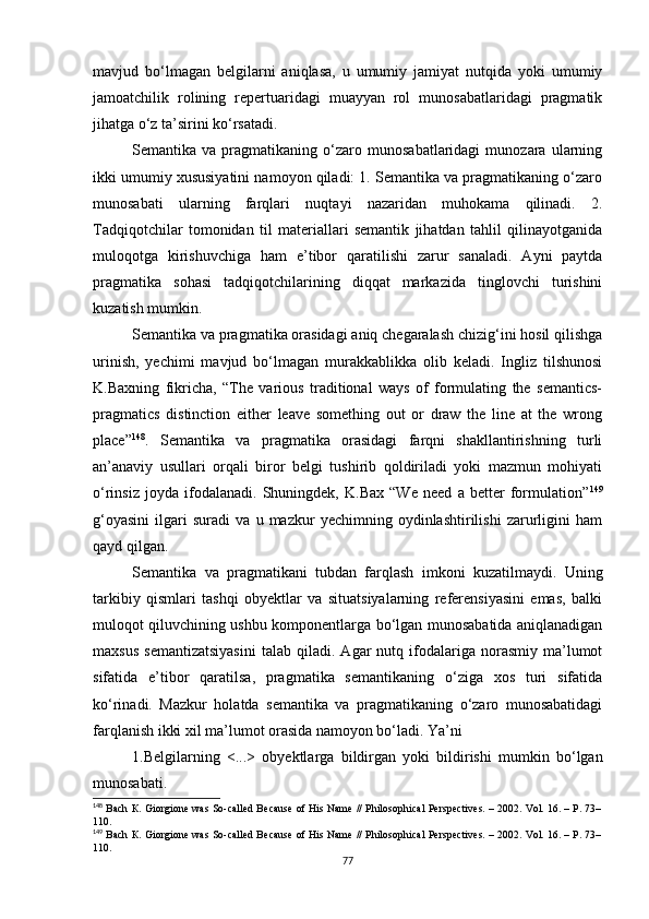 mavjud   bo‘lmagan   belgilarni   aniqlasa,   u   umumiy   jamiyat   nutqida   yoki   umumiy
jamoatchilik   rolining   repertuaridagi   muayyan   rol   munosabatlaridagi   pragmatik
jihatga o‘z ta’sirini ko‘rsatadi. 
Semantika  va   pragmatikaning  o‘zaro  munosabatlaridagi   munozara   ularning
ikki umumiy xususiyatini namoyon qiladi: 1. Semantika va pragmatikaning o‘zaro
munosabati   ularning   farqlari   nuqta y i   nazaridan   muhokama   qilinadi.   2.
Tadqiqotchilar   tomonidan   til   materiallari   semantik   jihatdan   tahlil   qilinayotganida
muloqotga   kirishuvchiga   ham   e’tibor   qaratilishi   zarur   sanaladi.   Ayni   paytda
pragmatika   sohasi   tadqiqotchilarining   diqqat   markazida   tinglovchi   turishini
kuzatish mumkin. 
Semantika va pragmatika orasidagi aniq chegaralash chizig‘ini hosil qilishga
urinish,   yechimi   mavjud   bo‘lmagan   murakkablikka   olib   keladi.   Ingliz   tilshunosi
K.Baxning   fikricha,   “The   various   traditional   ways   of   formulating   the   semantics-
pragmatics   distinction   either   leave   something   out   or   draw   the   line   at   the   wrong
place” 148
.   S emantika   va   pragmatika   orasidagi   farqni   shakllantirishning   turli
an’anaviy   usullari   orqali   biror   belgi   tushirib   qoldiriladi   yoki   mazmun   mohiyati
o‘rinsiz   joyda   ifodalanadi.   Shuningdek,   K.Bax   “We   need   a   better   formulation” 149
g‘oyasini   ilgari   suradi   va   u   mazkur   yechimning   oydinlashtirilishi   zarurligini   ham
qayd qilgan. 
Semantika   va   pragmatikani   tubdan   farqlash   imkoni   kuzatilmaydi.   Uning
tarkibiy   qismlari   tashqi   obyektlar   va   situatsiyalarning   referensiyasini   emas,   balki
muloqot qiluvchining ushbu komponentlarga bo‘lgan munosabatida aniqlanadigan
maxsus   semantizatsiyasini   talab  qiladi.   Agar   nutq  ifodalariga  norasmiy   ma’lumot
sifatida   e’tibor   qaratilsa,   pragmatika   semantikaning   o‘ziga   xos   turi   sifatida
ko‘rinadi.   Mazkur   holatda   semantika   va   pragmatikaning   o‘zaro   munosabatidagi
farqlanish ikki xil ma’lumot orasida namoyon bo‘ladi. Ya’ni
1.Belgilarning   <...>   ob y ektlarga   bildirgan   yoki   bildirishi   mumkin   bo‘lgan
munosabati. 
148
 Bach  К . Giorgione was So-called Because of His Name // Philosophical Perspectives. – 2002. Vol. 16. – P. 73–
1 10.
149
 Bach  К . Giorgione was So-called Because of His Name // Philosophical Perspectives. – 2002. Vol. 16. – P. 73–
1 10.
77 