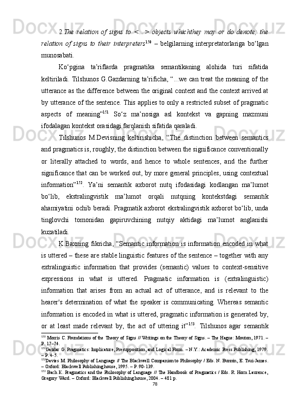 2. The   relation   of   signs   to   <…>   objects   whichthey   may   or   do   denote;   the
relation   of   signs   to   their   interpreters 150
  –   belgilarning   interpretatorlariga   bo‘lgan
munosabati.
Ko‘pgina   ta’riflarda   pragmatika   semantikaning   alohida   turi   sifatida
keltiriladi. Tilshunos  G.Gazdarning ta’rificha,  “...we can treat  the meaning of  the
utterance as the difference between the original context and the context arrived at
by utterance of the sentence. This applies to only a restricted subset of pragmatic
aspects   of   meaning” 151
  S o‘z   ma’nosiga   asl   kontekst   va   gapning   mazmuni
ifodalagan kontekst orasidagi farqlanish sifatida qaraladi. 
Tilshunos   M.Devisning   keltirishicha,   “The   distinction   between   semantics
and pragmatics is, roughly, the distinction between the significance conventionally
or   literally   attached   to   words,   and   hence   to   whole   sentences,   and   the   further
significance that can be worked out, by more general principles, using contextual
information” 152
.   Ya’ni   s emantik   axborot   nutq   ifodasidagi   kodlangan   ma’lumot
bo‘lib,   ekstralingvistik   ma’lumot   orqali   nutqning   kontekstdagi   semantik
ahamiyatini ochib beradi. Pragmatik axborot ekstralingvistik axborot  bo‘lib, unda
tinglovchi   tomonidan   gapiruvchining   nutqiy   aktidagi   ma’lumot   anglanishi
kuzatiladi .
K.Baxning fikricha, “Semantic information is information encoded in what
is uttered – these are stable linguistic features of the sentence – together with any
extralinguistic   information   that   provides   (semantic)   values   to   context-sensitive
expressions   in   what   is   uttered.   Pragmatic   information   is   (extralinguistic)
information   that   arises   from   an   actual   act   of   utterance,   and   is   relevant   to   the
hearer's   determination   of   what   the   speaker   is   communicating.   Whereas   semantic
information is encoded in what is uttered, pragmatic information is generated by,
or   at   least   made   relevant   by,   the   act   of   uttering   it” 153
.   T ilshunos   agar   semantik
150
 Morris  С . Foundations of the Theory of Signs // Writings on the Theory of Signs. – The Hague: Mouton, 1971. –
P. 17–74.
151
Gazdar G. Pragmatics: Implicature, Presupposition, and Logical Form. – N.Y.: Academic Press Publishing, 1979.
–  Р. 4-5 .
152
Davies M. Philosophy of Language // The Blackwell Companion to Philosophy / Eds. N. Bunnin, E. Tsui-James.
– Oxford: Blackwell Publishing house, 1995. – P. 90-139.
153
  Bach   К . Pragmatics and the Philosophy of Language // The Handbook of Pragmatics / Eds. R. Horn Laurence,
Gregory Ward. – Oxford: Blackwell Publishing house, 2004. – 4 81 р . 
78 