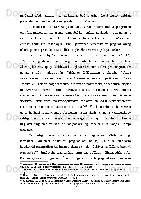 ma’lumot   ifoda   etilgan   nutq   kodlangan   bo‘lsa,   ushbu   holat   nutqiy   aktdagi
pragmatik ma’lumot orqali amalga oshirilishini  ta’kidlay di. 
Tilshunos   olimlar   M.B.Bergelson   va   A.Y.Kibrik   semantika   va   pragmatika
orasidagi munosabatlarning aniq va maqbul ko‘rinishini aniqlaydi 154
. Ular nutqning
semantik   ifodasi   so‘zning   to‘g‘ri   talqiniga   aloqador   barcha   ma’lumotlarni   aks
ettirishi   zarurligini   ta’kidlaydi.   Ushbu   jarayonda   semantika   va   pragmatikaning
o‘zaro qarama-qarshi holatda bo‘lishi to‘g‘ri fikr sanalmasligi  bayon etil adi.
Semantik   talqinlar   nutqning   dolzarb   amaliy   mazmunini   ifodalab,
so‘zlovchining   ifodalayotgan   fikriga   nutq   talqinlaridan   biri   sifatida   qaraladi.
Shuningdek,   muloqotga   kirishuvchi   tinglovchidan   kam   bo‘lmagan   darajada   o‘z
nutqining   talqin   qiluvchisidir.   Tilshunos   Z.Glozmanning   fikricha,   “Такое
универсальное   явление,   как   речевой   самоконтроль   который   может   быть
“отключен” только под действием особых обстоятельств, но в общем случае
присутствует   всегда,   –   это   в   первую   очередь   постоянная   интерпретация
говорящим собственных высказываний и оценка их на соответствие общим и
частным   целям   текущего   коммуникативного   акта,   явным   и   скрытым   целям
как   говорящего,   так   и   слушающего   и   т.д.” 155
.   Ya’ni   nutqning   o‘zini   nazorat
qilish   hodisasi   so‘zlovchining   o‘z   nutqini   talqin   qilishi,   ularning   kommunikativ
aktdagi   umumiy   va   muayyan   maqsadlariga   muvofiqligi,   so‘zlovchi   hamda
tinglovchining   aniq   va   yashirin   maqsadlarining   ifodalanishida   yaqqol   ko‘zga
tashlanadi .
Yuqoridagi   fikrga   ko‘ra,   aslida   ikkita   pragmatika   bo‘lishi   zarurligi
kuzatiladi.   Birinchisi   tinglovchi   pragmatikasi   bo‘lsa,   ikkinchisi   muloqotga
kirishuvchi  pragmatikasidir. Ingliz tilshunos  olimlari  D.Biver va X.Zivat   hearer's
pragmatics 156
–   tinglovchi   pragmatikasi   terminini   qo‘llagan.   Shuningdek,   S.Al-
Kahtani   speaker's   pragmatics 157
–   muloqotga   kirishuvchi   pragmatikasi   terminidan
154
 Бергельсон М . , Кибрик А.Е. Прагматический «принцип Приоритета» и его отражение в грамматике языка
// Изв. АНСССР .  Сер .  литературыиязыка . 1981.  Т . 40. № 4. –  С . 343-355.
155
 Glozman Zh.M. Communication disorders and personality. – N. Y.: Kluwer Academic Publishing house, 2004. –
171  р .
156
  Beaver   D,   Zeevat   Н .   Accommodation   //   The   Oxford   Handbook   of   Linguistic   Interfaces   /   Eds.   Ramchand   G.,
Reiss.Ch. – Oxford: Oxford University Press, 2007. – 5 32 р .
157
 Al-Kahtani S.A.W. Refusals Realizations in Three Different Cultures: A Speech Act Theoretically-based Cross-
cultural Study // J. King Saud University. – Vol. 18.  Language  and  Translation. – 2005. – P. 35–57.
79 