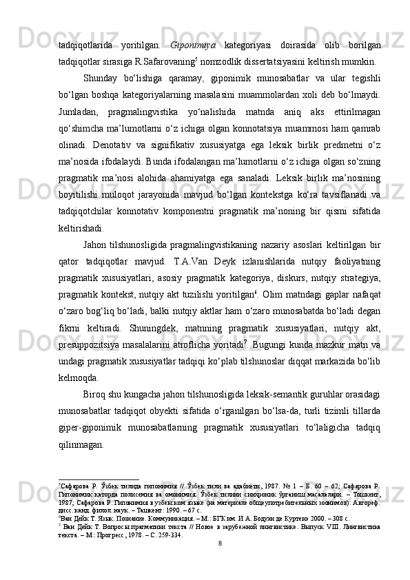 tadqiqotl arida   yoritilgan.   Giponimiya   kategoriyasi   doirasida   olib   borilgan
tadqiqotlar sirasiga R.Safarovaning 5
 nomzodlik dissertatsiyasini keltirish mumkin.
Shunday   bo‘lishiga   qaramay ,   giponimik   munosabatlar   va   ular   tegishli
bo‘lgan   boshqa   kategoriyalarning   masalasini   muammolardan   xoli   deb   bo‘lmaydi.
Jumladan,   pragmalingvistika   yo‘nalishida   matnda   aniq   aks   ettirilmagan
qo‘shimcha  ma’lumotlarni  o‘z ichiga olgan konnotatsiya  muammosi  ham  qamrab
olinadi.   Denotativ   va   signifikativ   xususiyatga   ega   leksik   birlik   predmetni   o‘z
ma’nosida ifodalaydi. Bunda ifodala n gan ma’lumotlarni o‘z ichiga olgan so‘zning
pragmatik   ma’nosi   alohida   ahamiyatga   ega   sanaladi.   Leksik   birlik   ma’nosining
boyitilishi   muloqot   jarayonida   mavjud   bo‘lgan   kontekstga   ko‘ra   tavsiflanadi   va
tadqiqotchilar   konnotativ   komponentni   pragmatik   ma’noning   bir   qismi   sifatida
keltirishadi.
Jahon   tilshunosligida   pragmalingvistikaning   nazariy   asoslari   keltirilgan   bir
qator   tadqiqotlar   mavjud.   T.A.Van   Deyk   izlanishlarida   nutqiy   faoliyatning
pragmatik   xususiyatlari,   asosiy   pragmatik   kategoriya,   diskurs,   nutqiy   strategiya,
pragmatik kontekst, nutqiy akt tuzilishi yoritilgan 6
. Olim matndagi gaplar nafaqat
o‘zaro bog‘liq bo‘ladi, balki nutqiy aktlar ham o‘zaro munosabatda bo‘ladi degan
fikrni   keltiradi.   Shuningdek,   matnning   pragmatik   xususiyatlari,   nutqiy   akt,
presuppozitsiya   masalalarini   atroflicha   yoritadi 7
.   Bugungi   kunda   mazkur   matn   va
undagi pragmatik xususiyatlar tadqiqi ko‘plab tilshunoslar diqqat markazida bo‘lib
kelmoqda. 
Biroq shu kungacha jahon tilshunosligida leksik-semantik guruhlar orasidagi
munosabatlar   tadqiqot   obyekti   sifatida   o‘rganilgan   bo‘lsa-da,   turli   tizimli   tillarda
giper-giponimik   munosabatlarning   pragmatik   xususiyatlari   to‘laligicha   tadqiq
qilinmagan.
5
Сафарова   Р.   Ўзбек   тилида   гипонимия   //   Ўзбек   тили   ва   адабиёти,   1987.   №   1   –   Б.   60   –   62;   Сафарова   Р.
Гипонимик   қаторда   полисемия   ва   омонимия.   Ўзбек   тилини   синхроник   ўрганиш   масалалари.   –   Тошкент,
1987; Сафарова Р. Гипонимия в узбекском языке (на материале общеупотребительных зоонимов): Автореф.
дисс. канд. фил ол . наук. – Ташкент :  1990. – 67 с.
6
Ван Дейк Т.  Язык. Познание. Коммуникация. – М.: БГК им. И А. Бодуэн де Куртенэ 2000. – 308 с.
7
  Ван   Дейк   Т.   Вопросы   прагматики   текста   //   Новое   в   зарубежной   лингвистике.   Выпуск   VIII .   Лингвистика
текста. – М . : Прогресс, 1978. – С. 259-334.
8 