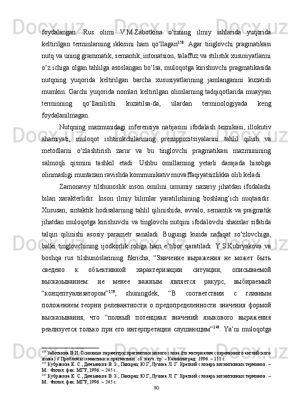 foydalangan.   Rus   olimi   V.M.Zabotkina   o‘zining   ilmiy   ishlarida   yuqorida
keltirilgan   terminlarning   ikkisini   ham   qo‘llagan 158
.   Agar   tinglovchi   pragmatikasi
nutq va uning grammatik, semantik, intonatsion, talaffuz va stilistik xususiyatlarini
o‘z ichiga olgan tahlilga asoslangan bo‘lsa, muloqotga kirishuvchi pragmatikasida
nutqning   yuqorida   keltirilgan   barcha   xususiyatlarining   jamlanganini   kuzatish
mumkin. Garchi yuqorida nomlari  keltirilgan olimlarning tadqiqotlarida muayyan
terminning   qo‘llanilishi   kuzatilsa-da,   ulardan   terminologiyada   keng
foydalanilmagan. 
Nutqning   mazmunidagi   inferensiya   natijasini   ifodalash   texnikasi,   illokutiv
ahamiyati,   muloqot   ishtirokchilarining   presuppozitsiyalarini   tahlil   qilish   va
metodlarni   o‘zlashtirish   zarur   va   bu   tinglovchi   pragmatikasi   mazmunining
salmoqli   qismini   tashkil   etadi.   Ushbu   omillarning   yetarli   darajada   hisobga
olinmasligi muntazam ravishda kommunikativ muvaffaqiyatsizlikka olib keladi. 
Zamonaviy   tilshunoslik   inson   omilini   umumiy   nazariy   jihatdan   ifodalashi
bilan   xarakterlidir.   Inson   ilmiy   bilimlar   yaratilishining   boshlang‘ich   nuqtasidir.
Xususan,  sintaktik hodisalarning tahlil qilinishida, avvalo, semantik va pragmatik
jihatdan muloqotga kirishuvchi  va tinglovchi  nutqini  ifodalovchi  shaxslar  sifatida
talqin   qilinishi   asosiy   parametr   sanaladi.   Bugungi   kunda   nafaqat   so‘zlovchiga,
balki   tinglovchining   ijodkorlik   roliga   ham   e’tibor   qaratiladi.   Y.S.Kubryakova   va
boshqa   rus   tilshunoslarining   fikricha,   “Значение   выражения   не   может   быть
сведено   к   объективной   характеризации   ситуации,   описываемой
высказыванием:   не   менее   важным   является   ракурс,   выбираемый
“концептуализатором” 159
,   shuningdek,   “В   соответствии   с   главным
положением   теории   релевантности   о   предопределенности   значения   формой
высказывания,   что   “полный   потенциал   значений   языкового   выражения
реализуется   только   при   его   интерпретации   слушающим” 160
.   Ya’ni   muloqotga
158
 Заботкина В.И. Основные параметры прагматики нового слова (по материалам современного английского
языка) // Проблемы семантики и прагматики: сб. науч. тр. – Калининград :  1996. – 111 с.
159
 Кубрякова Е. С., Демьянков В. З., Панкрац Ю.Г, Лузина Л. Г. Краткий словарь когнитивных терминов. –
М.: Филол. фак. МГУ, 1996. – 245 с.
160
 Кубрякова Е. С., Демьянков В. З., Панкрац Ю.Г, Лузина Л. Г. Краткий словарь когнитивных терминов. –
М.: Филол. фак. МГУ, 1996. – 245 с.
80 