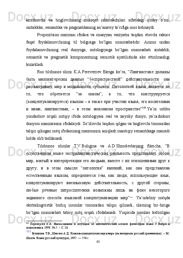 kirishuvchi   va   tinglovchining   muloqot   ishtirokchilari   sifatidagi   ijodiy   o‘rni,
sintaktika, semantika va pragmatikaning an’anaviy ta’rifiga mos kelmaydi. 
Propozitsion   mazmun   ifodasi   va   muayyan   vaziyatni   taqdim   etuvchi   rakurs
faqat   foydalanuvchining   til   belgisiga   bo‘lgan   munosabatidir.   Ammo   undan
foydalanuvchining   real   dunyoga,   ontologiyaga   bo‘lgan   munosabati   sintaktik,
semantik   va   pragmatik   komponentning   semiotik   ajratilishida   aks   ettirilmasligi
kuzatiladi. 
Rus   tilshunos   olimi   K.A.Pereverzev   fikriga   ko‘ra,   “Лингвистике   должны
быть   малоинтересны   данные   “беспристрастной”   действительности:   она
рассматривает   мир   в   модальности   субъекта.   Онтологией   языка   является   не
то,   что   обретается   “за   окном”,   а   то,   что   конструируется
(концептуализируется) языком – а также при участии языка, его носителями
и   нами,   лингвистами,   –   в   этом   заоконном   пространстве” 161
.Ya’ni   ushbu
yondashuv   orqali   nutqiy   ifoda   ontologiyasi   real   va   xayoliy   dunyo,   ya’ni diskurs
dunyosi manzarasini ifodalaydi. So‘zlovchi taqdim qilgan va tinglovchi tomonidan
talqin qilingan nutq ifodasining mazmunini aniqlash mantiqiy semantikaga mansub
holda olib tashlanadi. 
Tilshunos   olimlar   T.V.Buligina   va   A.D.Shmelevlarning   fikricha,   “В
естественном   языке   экстралингвистическая   реальность   представляет   собою
мир,   взятый   в   интерпретации   его   людьми,   вместе   с   их   отношениями   друг   к
другу,   и   в   этом   смысле   “онтология”   явлений,   как   она   представлена
естественным   языком,   определяется   тем,   как   люди,   использующие   язык,
концептуализируют   внеязыковую   действительность;   с   другой   стороны,
любые   речевые   хитросплетения   возможны   лишь   на   фоне   некоторого
заданного   способа   языковой   концептуализации   мир” 162
.   Ya ’ ni tabiiy   nutqda
ekstralingvistik   borliq   insonlar   tomonidan   talqin   qilinadi,   ularning   bir-biriga
bo‘lgan   munosabati   tabiiy   nutq   orqali   ifodalanadi.   Yuqorida   nomlari   keltirilgan
161
  Переверзев   К.А.   Высказывание   и   ситуация:   об   онтологическом   аспекте   философии   языка   //   Вопросы
языкознания. 1998. № 5.  –  С. 2 6 .
162
 Булыгина Т.В., Шмелев А.Д. Языковая концептуализация мира (на материале русской грамматики) . –  М.:
Школа Языки русской культуры, 1997. — 576 с.
81 