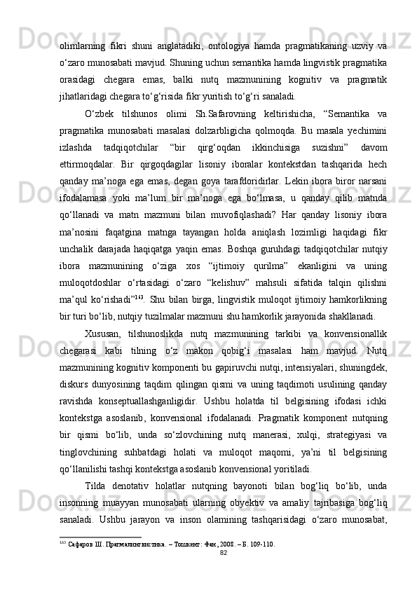 olimlarning   fikri   shuni   anglatadiki,   ontologiya   hamda   pragmatikaning   uzviy   va
o‘zaro munosabati mavjud. Shuning uchun semantika hamda lingvistik pragmatika
orasidagi   chegara   emas,   balki   nutq   mazmunining   kognitiv   va   pragmatik
jihatlaridagi chegara to‘g‘risida fikr yuritish to‘g‘ri sanaladi .
O‘zbek   tilshunos   olimi   Sh.Safarovning   keltirishicha,   “Semantika   va
pragmatika   munosabati   masalasi   dolzarbligicha   qolmoqda.   Bu   masala   yechimini
izlashda   tadqiqotchilar   “bir   qirg‘oqdan   ikkinchisiga   suzishni”   davom
ettirmoqdalar.   Bir   qirgoqdagilar   lisoniy   iboralar   kontekstdan   tashqarida   hech
qanday   ma’noga   ega   emas ,   degan   goya   tarafdoridirlar.   Lekin   ibora   biror   narsani
ifodalamasa   yoki   ma’lum   bir   ma’noga   ega   bo‘lmasa,   u   qanday   qilib   matnda
qo‘llanadi   va   matn   mazmuni   bilan   muvofiqlashadi?   Har   qanday   lisoniy   ibora
ma’nosini   faqatgina   matnga   tayangan   holda   aniqlash   lozimligi   haqidagi   fikr
unchalik   darajada   haqiqatga   yaqin   emas.   Boshqa   guruhdagi   tadqiqotchilar   nutqiy
ibora   mazmunining   o‘ziga   xos   “ijtimoiy   qurilma”   ekanligini   va   uning
muloqotdoshlar   o‘rtasidagi   o‘zaro   “kelishuv”   mahsuli   sifatida   talqin   qilishni
ma’qul   ko‘rishadi” 163
.   Shu   bilan   birga,   lingvistik   muloqot   ijtimoiy   hamkorlikning
bir turi bo‘lib, nutqiy tuzilmalar mazmuni shu hamkorlik jarayonida shakllanadi.
Xususan,   tilshunoslikda   nutq   mazmunining   tarkibi   va   konvensionallik
chegarasi   kabi   tilning   o‘z   makon   qobig‘i   masalasi   ham   mavjud.   Nutq
mazmunining kognitiv komponenti bu gapiruvchi nutqi, intensiyalari, shuningdek,
diskurs   dunyosining   taqdim   qilingan   qismi   va   uning   taqdimoti   usulining   qanday
ravishda   konseptuallashganligidir.   Ushbu   holatda   til   belgisining   ifodasi   ichki
kontekstga   asoslanib ,   konvensional   ifodalanadi.   Pragmatik   komponent   nutqning
bir   qismi   bo‘lib,   unda   so‘zlovchining   nutq   manerasi,   xulqi,   strategiyasi   va
tinglovchining   suhbatdagi   holati   va   muloqot   maqomi,   ya’ni   til   belgisining
qo‘llanilishi tashqi kontekstga asoslanib konvensional yoritiladi. 
Tilda   denotativ   holatlar   nutqning   bayonoti   bilan   bog‘liq   bo‘lib,   unda
insonning   muayyan   munosabati   ularning   ob y ektiv   va   amaliy   tajribasiga   bog‘liq
sanaladi.   Ushbu   jarayon   va   inson   olamining   tashqarisidagi   o‘zaro   munosabat,
163
  Сафаров Ш. Прагмалингвистика. – Тошкент: Фан, 2008. – Б. 109-110.
82 