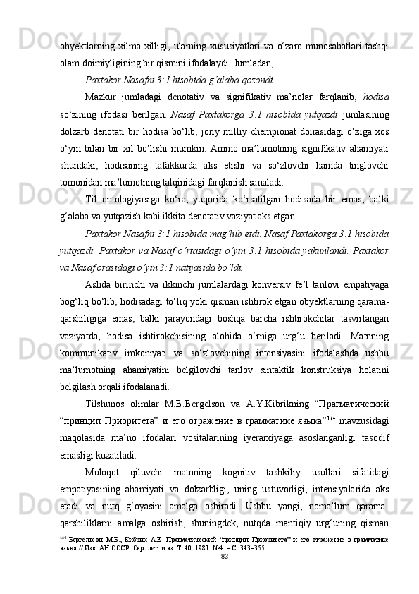 obyektlarning   xilma-xilligi,   ularning   xususiyatlari   va   o‘zaro   munosabatlari   tashqi
olam doimiyligining bir qismini ifodalaydi. Jumladan, 
Paxtakor Nasafni 3:1 hisobida g‘alaba qozondi. 
Mazkur   jumladagi   denotativ   va   signifikativ   ma’nolar   farqlanib,   hodisa
so‘zining   ifodasi   berilgan.   Nasaf   Paxtakorga   3:1   hisobida   yutqazdi   jumlasining
dolzarb denotati   bir   hodisa  bo‘lib,  joriy  milliy  chempionat  doirasidagi  o‘ziga xos
o‘yin   bilan   bir   xil   bo‘lishi   mumkin.   Ammo   ma’lumotning   signifikativ   ahamiyati
shundaki,   hodisaning   tafakkurda   aks   etishi   va   so‘zlovchi   hamda   tinglovchi
tomonidan ma’lumotning talqinidagi farqlanish sanaladi.
Til   ontologiyasiga   ko‘ra,   yuqorida   ko‘rsatilgan   hodisada   bir   emas,   balki
g‘alaba va yutqazish kabi ikkita denotativ vaziyat aks etgan: 
Paxtakor Nasafni 3:1 hisobida mag‘lub etdi. Nasaf Paxtakorga 3:1 hisobida
yutqazdi.  Paxtakor   va Nasaf   o‘rtasidagi  o‘yin  3:1  hisobida yakunlandi.  Paxtakor
va Nasaf orasidagi o‘yin 3:1 natijasida bo‘ldi. 
Aslida   birinchi   va   ikkinchi   jumlalardagi   konversiv   fe’l   tanlovi   empatiyaga
bog‘liq bo‘lib, hodisadagi to‘liq yoki qisman ishtirok etgan obyektlarning qarama-
qarshiligiga   emas,   balki   jarayondagi   boshqa   barcha   ishtirokchilar   tasvirlangan
vaziyatda,   hodisa   ishtirokchisining   alohida   o‘rniga   urg‘u   beriladi.   Matnning
kommunikativ   imkoniyati   va   so‘zlovchining   intensiyasini   ifodalashda   ushbu
ma’lumotning   ahamiyatini   belgilovchi   tanlov   sintaktik   konstruksiya   holatini
belgilash orqali ifodalanadi. 
Tilshunos   olimlar   M.B.Bergelson   va   A.Y.Kibrikning   “Прагматический
“принцип   Приоритета”   и   его   отражение   в   грамматике   языка” 164
  mavzusidagi
maqolasida   ma’no   ifodalari   vositalarining   iyerarxiyaga   asoslanganligi   tasodif
emasligi kuzatiladi. 
Muloqot   qiluvchi   matnning   kognitiv   tashkiliy   usullari   sifatidagi
empatiyasining   ahamiyati   va   dolzarbligi,   uning   ustuvorligi,   intensiyalarida   aks
etadi   va   nutq   g‘oyasini   amalga   oshiradi.   Ushbu   yangi,   noma’lum   qarama-
qarshiliklarni   amalga   oshirish,   shuningdek,   nutqda   mantiqiy   urg‘uning   qisman
164
  Бергельсон   М.Б.,   Кибрик   А.Е.   Прагматический   “ принцип   Приоритета ”   и   его   отражение   в   грамматике
языка // Изв. АН   СССР .  Сер .  лит .  и   яз .  Т . 40. 1981. №4.  –  С . 343–355. 
83 