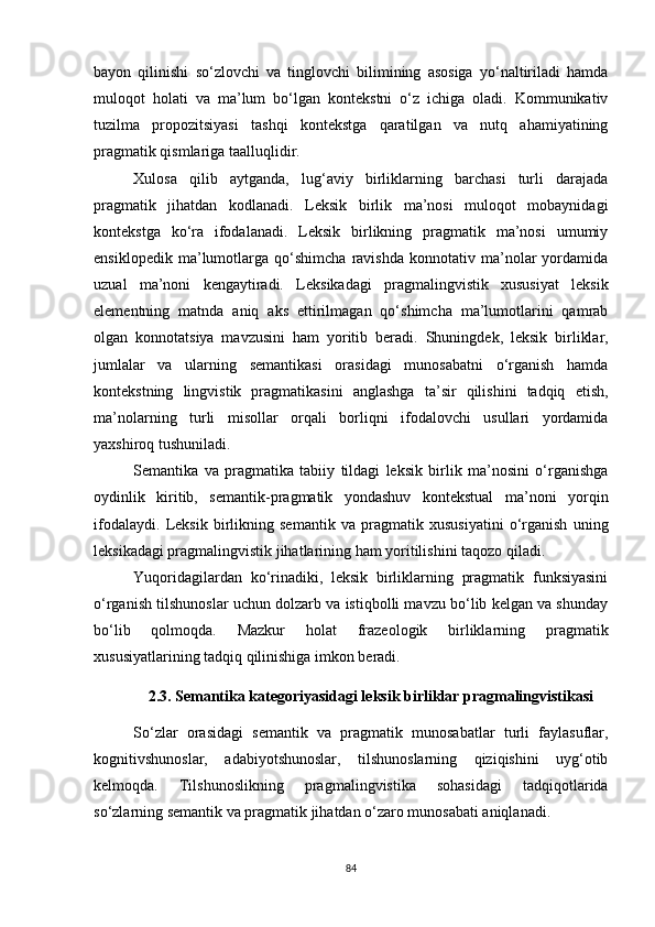 bayon   qilinishi   so‘zlovchi   va   tinglovchi   bilimining   asosiga   yo‘naltiriladi   hamda
muloqot   holati   va   ma’lum   bo‘lgan   kontekstni   o‘z   ichiga   oladi.   Kommunikativ
tuzilma   propozitsiyasi   tashqi   kontekstga   qaratilgan   va   nutq   ahamiyatining
pragmatik qismlariga taalluqlidir.
Xulosa   qilib   aytganda,   lug‘aviy   birliklarning   barchasi   turli   darajada
pragmatik   jihatdan   kodlanadi.   Leksik   birlik   ma’nosi   muloqot   mobaynidagi
kontekstga   ko‘ra   ifodalanadi.   Leksik   birlikning   pragmatik   ma’nosi   umumiy
ensiklopedik   ma’lumotlarga   qo‘shimcha   ravishda   konnotativ   ma’nolar   yordamida
uzual   ma’noni   kengaytiradi.   Leksikadagi   pragmalingvistik   xususiyat   leksik
elementning   matnda   aniq   aks   ettirilmagan   qo‘shimcha   ma’lumotlarini   qamrab
olgan   konnotatsiya   mavzusini   ham   yoritib   beradi.   Shuningdek,   leksik   birliklar,
jumlalar   va   ularning   semantikasi   orasidagi   munosabatni   o‘rganish   hamda
kontekstning   lingvistik   pragmatikasini   anglashga   ta’sir   qilishini   tadqiq   etish,
ma’nolarning   turli   misollar   orqali   borliqni   ifodalovchi   usullari   yordamida
yaxshiroq tushuniladi. 
Semantika   va   pragmatika   tabiiy   tildagi   leksik   birlik   ma’nosini   o‘rganishga
oydinlik   kiritib,   semantik-pragmatik   yondashuv   kontekstual   ma’noni   yorqin
ifodalaydi.   Leksik   birlikning   semantik   va   pragmatik   xususiyatini   o‘rganish   uning
leksikadagi pragmalingvistik jihatlarining ham yoritilishini taqozo qiladi.
Yuqoridagilardan   ko‘rinadiki,   leksik   birliklarning   pragmatik   funksiyasini
o‘rganish tilshunoslar uchun dolzarb va istiqbolli mavzu bo‘lib kelgan va shunday
bo‘lib   qolmoqda.   Mazkur   holat   frazeologik   birliklarning   pragmatik
xususiyatlarining tadqiq qilinishiga imkon beradi.
2.3. Semantika kategoriyasidagi leksik birliklar pragmalingvistikasi
So‘zlar   orasidagi   semantik   va   pragmatik   munosabatlar   turli   faylasuflar,
kognitivshunoslar,   adabiyotshunoslar,   tilshunoslarning   qiziqishini   uyg‘otib
kelmoqda.   Tilshunoslikning   pragmalingvistika   sohasidagi   tadqiqotlarida
so‘zlarning semantik va pragmatik jihatdan o‘zaro munosabati aniqlanadi.
84 