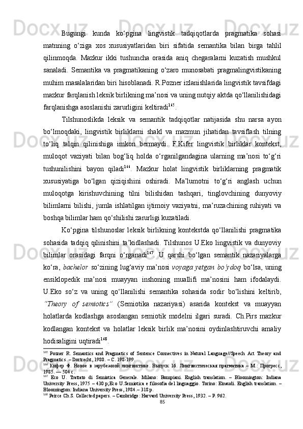 Bugungi   kunda   ko‘pgina   lingvistik   tadqiqotlarda   pragmatika   sohasi
matnning   o‘ziga   xos   xususiyatlaridan   biri   sifatida   semantika   bilan   birga   tahlil
qilinmoqda.   Mazkur   ikki   tushuncha   orasida   aniq   chegaralarni   kuzatish   mushkul
sanaladi.   Semantika   va   pragmatikaning   o‘zaro   munosabati   pragmalingvistikaning
muhim masalalaridan biri hisoblanadi. R.Pozner izlanishlarida lingvistik tavsifdagi
mazkur farqlanish leksik birlikning ma’nosi va uning nutqiy aktda qo‘llanilishidagi
farqlanishga asoslanishi zarurligini keltiradi 165
.
Tilshunoslikda   leksik   va   semantik   tadqiqotlar   natijasida   shu   narsa   ayon
bo‘lmoqdaki,   lingvistik   birliklarni   shakl   va   mazmun   jihatidan   tavsiflash   tilning
to‘liq   talqin   qilinishiga   imkon   bermaydi.   F.Kifer   lingvistik   birliklar   kontekst,
muloqot   vaziyati   bilan   bog‘liq   holda   o‘rganilgandagina   ularning   ma’nosi   to‘g‘ri
tushunilishini   bayon   qiladi 166
.   Mazkur   holat   lingvistik   birliklarning   pragmatik
xususiyatiga   bo‘lgan   qiziqish i ni   oshiradi.   Ma’lumotni   to‘g‘ri   anglash   uchun
muloqotga   kirishuvchining   tilni   bilishidan   tashqari,   tinglovchining   dunyoviy
bilimlarni  bilishi,  jumla  ishlatilgan   ijtimoiy  vaziyatni,  ma’ruzachining  ruhiyati  va
boshqa bilimlar ham qo‘shilishi zarurligi kuzatiladi.
Ko‘pgina   tilshunoslar   leksik   birlikning   kontekstda   qo‘llanilishi   pragmatika
sohasida   tadqiq   qilinishini   ta’kidlashadi.   Tilshunos   U.Eko   lingvistik   va   dunyoviy
bilimlar   orasidagi   farqni   o‘rganadi 167
.   U   qarshi   bo‘lgan   semantik   nazariyalarga
ko‘ra,   bachelor   so‘zining   lug‘aviy   ma’nosi   voyaga   yetgan   bo‘ydoq   bo‘lsa,   uning
ensiklopedik   ma’nosi   muayyan   inshoning   muallifi   ma’nosini   ham   ifodalaydi.
U.Eko   so‘z   va   uning   qo‘llanilishi   semantika   sohasida   sodir   bo‘lishini   keltirib,
“Theory   of   semiotics”   (Semiotika   nazariyasi)   asarida   kontekst   va   muayyan
holatlarda   kodlashga   asoslangan   semiotik   modelni   ilgari   suradi.   Ch.Pirs   mazkur
kodlangan   kontekst   va   holatlar   leksik   birlik   ma’nosini   oydinlashtiruvchi   amaliy
hodisaligini uqtiradi 168
. 
165
  Pozner   R.   Semantics   and   Pragmatics   of   Sentence   Connectives   in   Natural   Language//Speech   Act   Theory   and
Pragmatics.  –  Dortrecht, 1980.  – С. 198-199.
166
  Кифер   Ф.   Новое   в   зарубежной   лингвистике.   Выпуск   16.   Лингвистическая   прагматика .–   М .:   Прогресс ,
1985. — 504  с .
167
  Eco   U .   Trattato   di   Semiotica   Generale .   Milano:   Bompiani.   English   translation .   –   Bloomington:   Indiana
University Press, 1975   – 430 р; Eco U . Semiotica e filosofia del linguaggio . Torino: Einaudi. English translation . –
Bloomington: Indiana University Press, 1984. – 318 р.
168
 Peirce Ch . S .  Collected papers .  –  Cambridge: Harvard University Press , 1932. – Р. 962.
85