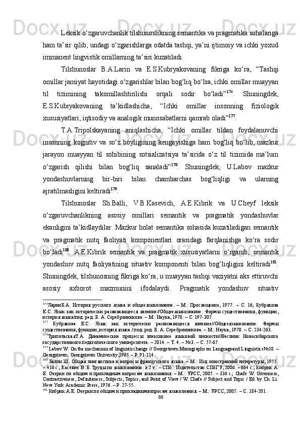 Leksik o‘zgaruvchanlik tilshunoslikning semantika va pragmatika sohalariga
ham ta’sir qilib, undagi o‘zgarishlarga odatda tashqi, ya’ni ijtimoiy va ichki yoxud
immanent lingvistik omillarning ta’siri kuzatiladi. 
Tilshunoslar   B.A.Larin   va   E.S.Kubryakovaning   fikriga   ko‘ra,   “Tashqi
omillar jamiyat hayotidagi o‘zgarishlar bilan bog‘liq bo‘lsa, ichki omillar muayyan
til   tizimining   takomillashtirilishi   orqali   sodir   bo‘ladi” 176
.   Shuningdek,
E.S.Kubryakovaning   ta’kidlashicha,   “Ichki   omillar   insonning   fiziologik
xususiyatlari, iqtisodiy va analogik munosabatlarni qamrab oladi” 177
. 
T.A.Tripolskayaning   aniqlashicha,   “Ichki   omillar   tildan   foydalanuvchi
insonning   kognitiv   va   so‘z   boyligining   kengayishiga   ham   bog‘liq   bo‘lib,   mazkur
jarayon   muayyan   til   sohibining   sotsializatsiya   ta’sirida   o‘z   til   tizimida   ma’lum
o‘zgarish   qilishi   bilan   bog‘liq   sanaladi” 178
.   Shuningdek,   U.Labov   mazkur
yondashuvlarning   bir-biri   bilan   chambarchas   bog‘liqligi   va   ularning
ajratilmasligini keltiradi 179
. 
Tilshunoslar   Sh.Balli,   V.B.Kasevich,   A.E.Kibrik   va   U.Cheyf   leksik
o‘zgaruvchanlikning   asosiy   omillari   semantik   va   pragmatik   yondashuvlar
ekanligini ta’kidlaydilar. Mazkur holat semantika sohasida kuzatiladigan semantik
va   pragmatik   nutq   faoliyati   komponentlari   orasidagi   farqlanishga   ko‘ra   sodir
bo‘ladi 180
.   A.E.Kibrik   semantik   va   pragmatik   xususiyatlarni   o‘rganib,   semantik
yondashuv   nutq   faoliyatining   situativ   komponenti   bilan   bog‘liqligini   keltiradi 181
.
Shuningdek, tilshunosning fikriga ko‘ra, u muayyan tashqi vaziyatni aks ettiruvchi
asosiy   axborot   mazmunini   ifodalaydi.   Pragmatik   yondashuv   situativ
176
ЛаринБ.А.   История   русского   языка   и   общееязыкознание.   –   М.:   Просвещение,   1977.   –   С.   16;   Кубрякова
Е.С.   Язык   как   исторически   развивающееся   явление//Общееязыкознание:   Формы   существования,   функции,
история языка/под. ред. Б. А. Серебренникова. – М.: Наука, 1970. – С. 197-307.
177
  Кубрякова   Е.С.   Язык   как   исторически   развивающееся   явление//Общееязыкознание:   Формы
существования, функции, история языка / под. ред. Б. А. Серебренникова. – М.: Наука, 1970. – С.  234-263.
178
ТрипольскаяТ.А.   Динамические   процессы   влексиконе   языковой   личности//Вестник   Новосибирского
государственного педагогического университета. – 2014. – Т. 4. – № 3. – С. 57-67.
179
 Labov W. On the mechanism of linguisticchange // Georgetown Monographs on Languageand Linguistics № 18.  –
Georgetown: Georgetown University,1965. –  P. 91-114.
180
 Балли Ш. Общая лингвистика и вопросы французского языка. – М.: Изд. иностранной литературы, 1955.
– 416 с.; Касевич В. Б. Труды по языкознанию: в 2 т.: – СПб.: Издательство СПбГУ, 2006. – 664 с.; Кибрик А.
Е. Очерки по общим и прикладным вопросам языкознания. – М.: УРСС, 2005. – 336 с.;   Chafe W. Givenness,
Contrastiveness, Definiteness, Subjects, Topics, and Point of View / W. Chafe // Subject and Topic / Ed. by Ch. Li.
New York Academic Press, 1976.  –  P. 27-55.
181
 Кибрик А.Е. Очерки по общим и прикладнымвопросам языкознания. – М.: УРСС, 2005.  – С. 184-201.
88 