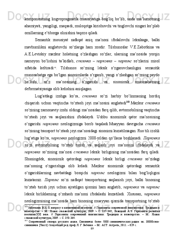 komponentning   lingvopragmatik   xususiyatiga   bog‘liq   bo‘lib,   unda   ma’lumotning
ahamiyati, yangiligi, maqsadi, muloqotga kirishuvchi va tinglovchi singari ko‘plab
omillarning e’tiborga olinishini taqozo qiladi. 
Semantik   xususiyat   nafaqat   aniq   ma’noni   ifodalovchi   leksikaga,   balki
mavhumlikni   anglatuvchi   so‘zlarga   ham   xosdir.   Tilshunoslar   V.E.Zabotkina   va
A.E.Leviskiy   mazkur   holatning   o‘zlashgan   so‘zlar,   ularning   ma’nosida   yorqin
namoyon   bo‘lishini   ta’kidlab,   стоянка   –   парковка   –   паркинг   so‘zlarini   misol
sifatida   keltiradi 182
.   Tilshunos   so‘zning   leksik   o‘zgaruvchanligini   semantik
munosabatga ega bo‘lgan sinonimlarda o‘rganib, yangi o‘zlashgan so‘zning paydo
bo‘lishi,   so‘z   ma’nosining   o‘zgarishi   va   sinonimik   munosabatning
deformatsiyasiga olib kelishini aniqlagan. 
Lug‘atdagi   izohga   ko‘ra,   стоянка   so‘zi   harbiy   bo‘linmaning   hordiq
chiqarish   uchun   vaqtincha   to‘xtash   joyi   ma’nosini   anglatadi 183
.Mazkur   стоянка
so‘zining zamonaviy izohi oldingi ma’nosidan farq qilib, avtomobilning vaqtincha
to‘xtash   joyi   va   saqlanishini   ifodalaydi.   Ushbu   sinonimik   qator   ma’nosining
o‘zgarishi   парковка   neologizmiga   borib   taqaladi.Muayyan   davrgacha   стоянка
so‘zining transport to‘xtash joyi ma’nosidagi sinonimi kuzatilmagan. Rus tili izohli
lug‘atiga ko‘ra,   парковка   neologizmi 2008-yildan qo‘llana boshlanadi.   Парковка
so‘zi   avtomobilning   to‘xtab   turish   va   saqlash   joyi   ma’nosini   ifodalaydi   va
парковка   so‘zining   ma’nosi   стоянка   leksik   birligining   ma’nosidan   farq   qiladi.
Shuningdek,   sinonimik   qatordagi   парковка   leksik   birligi   стоянка   so‘zidagi
ma’noning   o‘zgarishiga   olib   keladi.   Mazkur   sinonimik   qatordagi   semantik
o‘zgarishlarning   navbatdagi   bosqichi   паркинг   neologizmi   bilan   bog‘liqligini
kuzatamiz.   Паркинг   so‘zi   nafaqat   transportning   saqlanish   joyi,   balki   binoning
to‘xtab   turish   joyi   uchun   ajratilgan   qismini   ham   anglatib,   парковка   va   паркинг
leksik   birliklarning   o‘xshash   ma’noni   ifodalashi   kuzatiladi.   Xususan,   парковка
neologizmining   ma’nosida   ham   binoning   muayyan   qismida   transportning   to‘xtab
182
  Заботкина В.И. К вопросу о когнитивной неологии .   // Горизонты современной лингвистики: Традиции и
новаторство.   –   М.:   Языки   славянской   культуры,   2009.   –   С.   337-349 ;   Левицкий   А.Э.   Горизонты   развития
неологииXXI   века .   //   Горизонты   современной   лингвистики:   Традиции   и   новаторство.   –   М.:   Языки
славянской культуры, 2009. – С. 350-364.
183
  Современный   словарь   русского   языка.   Синонимы:   более   5000   синонимических   рядов:   ок.   30000слов-
синонимов [Текст] / под общей ред. проф.Л. Г. Бабенко. – М.: АСТ: Астрель, 2011. – 829 с.
89 