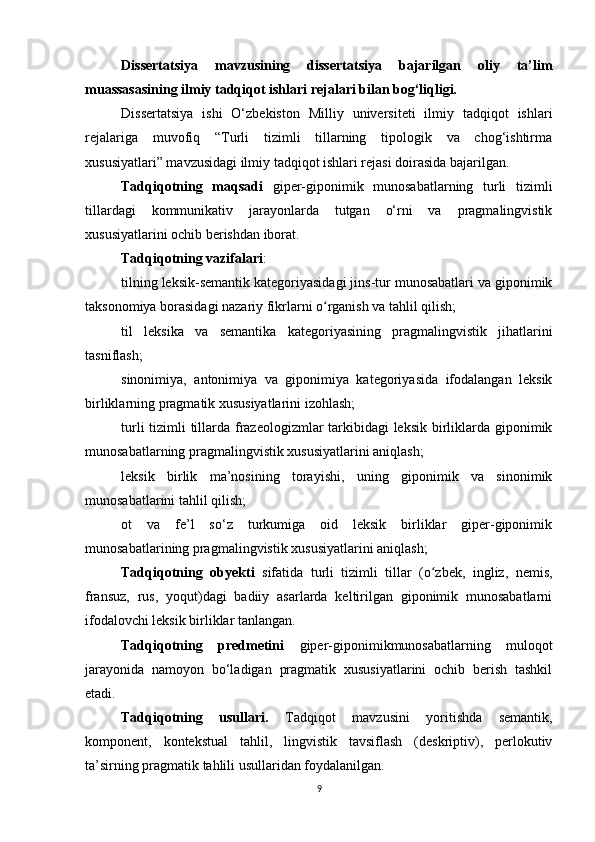 Dissertatsiya   mavzusining   dissertatsiya   bajarilgan   oliy   ta’lim
muassasasining ilmiy tadqiqot ishlari rejalari bilan bog‘liqligi. 
Dissertatsiya   ishi   O‘zbekiston   Milliy   universiteti   ilmiy   tadqiqot   ishlari
rejalariga   muvofiq   “Turli   tizimli   tillarning   tipologik   va   chog‘ishtirma
xususiyatlari” mavzusidagi ilmiy tadqiqot ishlari rejasi doirasida bajarilgan. 
Tadqiqotning   maqsadi   giper-giponimik   munosabatlarning   turli   tizimli
tillardagi   kommunikativ   jarayonlarda   tutgan   o‘rni   va   pragmalingvistik
xususiyatlarini ochib berishdan iborat.
Tadqiqotning vazifalari : 
tilning leksik-semantik kategoriyasidagi jins-tur munosabatlari va giponimik
taksonomiya borasidagi nazariy fikrlarni o rganish va tahlil qilish;ʻ
til   leksik a   va   semantik a   kategoriyasining   pragmalingvistik   jihatlarini
tasniflash;
sinonimiya,   antonimiya   va   giponimiya   kategoriyasida   ifodalangan   leksik
birliklarning pragmatik xususiyatlarini izohlash;
turli  tizimli tillarda frazeologizmlar tarkibidagi  leksik birliklarda giponimik
munosabatlarning pragmalingvistik xususiyatlarini aniqlash;
leksik   birlik   ma’nosining   torayishi,   uning   giponimik   va   sinonimik
munosabatlarini tahlil qilish;
ot   va   fe’l   so‘z   turkumiga   oid   leksik   birliklar   giper-giponimik
munosabatlar i ning pragmalingvistik xususiyatlarini aniqlash;
Tadqiqotning   obyekti   sifatida   turli   tizimli   tillar   (o zbek,   ingliz,   nemis,	
ʻ
fransuz,   rus,   yoqut)dagi   badiiy   asarlarda   keltirilgan   giponimik   munosabatlarni
ifodalovchi leksik birliklar tanlangan.
Tadqiqotning   predmetini   giper-giponimik munosabatlarning   muloqot
jarayonida   namoyon   bo‘ladigan   pragmatik   xususiyatlarini   ochib   berish   tashkil
etadi. 
Tadqiqotning   usullari.   Tadqiqot   mavzusini   yoritishda   semantik,
komponent,   kontekstual   tahlil,   lingvistik   tavsiflash   (deskriptiv),   perlokutiv
ta’sirning pragmatik tahlili usullaridan foydalanilgan. 
9