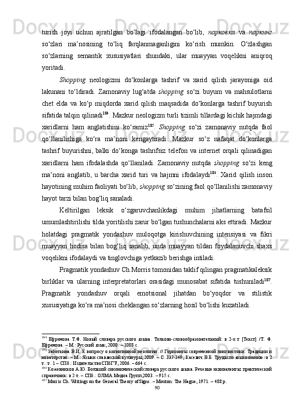 turish   joyi   uchun   ajratilgan   bo‘lagi   ifodalangan   bo‘lib,   парковка   va   паркинг
so‘zlari   ma’nosining   to‘liq   farqlanmaganligini   ko‘rish   mumkin.   O‘zlashgan
so‘zlarning   semantik   xususiyatlari   shundaki,   ular   muayyan   voqelikni   aniqroq
yoritadi. 
Shop p ing   neologizmi   do‘konlarga   tashrif   va   xarid   qilish   jarayoniga   oid
lakunani   to‘ldiradi.   Zamonaviy   lug‘atda   shopping   so‘zi   buyum   va   mahsulotlarni
chet   elda   va   ko‘p   miqdorda   xarid   qilish   maqsadida   do‘konlarga   tashrif   buyurish
sifatida talqin qilinadi 184
. Mazkur neologizm turli tizimli tillardagi kichik hajmdagi
xaridlarni   ham   anglatishini   ko‘ramiz 185
.   Shop p ing   so‘zi   zamonaviy   nutqda   faol
qo‘llanilishiga   ko‘ra   ma’noni   kengaytiradi.   Mazkur   so‘z   nafaqat   do‘konlarga
tashrif   buyurishni,   balki   do‘konga   tashrifsiz   telefon   va   internet   orqali   qilinadigan
xaridlarni   ham   ifodalashda   qo‘llaniladi.   Zamonaviy   nutqda   sho p ping   so‘zi   keng
ma’noni   anglatib,   u   barcha   xarid   turi   va   hajmni   ifodalaydi 186
.   Xarid   qilish   inson
hayotining muhim faoliyati bo‘lib,  sho p ping  so‘zining faol qo‘llanilishi zamonaviy
hayot tarzi bilan bog‘liq sanaladi. 
Keltirilgan   leksik   o‘zgaruvchanlikdagi   muhim   jihatlarning   batafsil
umumlashtirilishi tilda yoritilishi zarur bo‘lgan tushunchalarni aks ettiradi. Mazkur
holatdagi   pragmatik   yondashuv   muloqotga   kirishuvchining   intensiyasi   va   fikri
muayyan   hodisa   bilan   bog‘liq   sanalib,   unda   muayyan   tildan   foydalanuvchi   shaxs
voqelikni ifodalaydi va tinglovchiga yetkazib berishga intiladi.
Pragmatik yondashuv Ch.Morris tomonidan taklif qilingan pragmatikaleksik
birliklar   va   ularning   interpretatorlari   orasidagi   munosabat   sifatida   tushuniladi 187
.
Pragmatik   yondashuv   orqali   emotsional   jihatdan   bo‘yoqdor   va   stilistik
xususiyatiga ko‘ra ma’nosi cheklangan so‘zlarning hosil bo‘lishi kuzatiladi.
184
  Ефремова   Т.Ф.   Новый   словарь   русского   языка.   Толково-словообразовательный:   в   2-х   т   [Текст]   /Т.   Ф.
Ефремова. – М.: Русский язык, 2000.  – 1088 с.
185
  Заботкина В.И. К вопросу о когнитивной неологии .   // Горизонты современной лингвистики: Традиции и
новаторство. – М.: Языки славянской культуры, 2009. – С. 337-349 ;  Касевич В.Б. Труды по языкознанию: в 2
т.: т. 1 – СПб.: ИздательствоСПбГУ, 2006. – 664 с.
186
 Кожевников А.Ю. Большой синонимическийсловарь русского языка. Речевые эквиваленты: практический
справочник: в 2 т. – СПб.: ОЛМА Медиа Групп,2003.  – 915 с.
187
 Morris Ch. Writings on the General Theory ofSigns .  –  Mouton: The Hague, 1971.  –  488 p.
90 