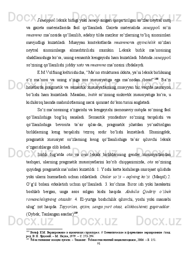 Геморрой  leksik birligi yoki  гемор  singari qisqartirilgan so‘zlar neytral nutq
va   gazeta   materiallarida   faol   qo‘llaniladi.   Gazeta   materialida   геморрой   so‘zi
muammo   ma’nosida qo‘llanilib, adabiy tilda mazkur so‘zlarning to‘liq sinonimlari
mavjudligi   kuzatiladi.   Muayyan   kontekstlarda   muammo va   qiyinchilik   so‘zlari
neytral   sinonimlarga   almashtirilishi   mumkin.   Leksik   birlik   ma’nosining
shakllanishiga ko‘ra, uning semantik kengayishi ham kuzatiladi. Matnda  геморрой
so‘zining qo‘llanilishi jiddiy  xato  va  muammo  ma’nosini ifodalaydi. 
E.M.Volfning keltirishicha, “Ma’no strukturasi ikkita, ya’ni leksik birlikning
o‘z   ma’nosi   va   uning   o‘ziga   xos   xususiyatiga   ega   ma’nodan   iborat” 188
.   Ba’zi
holatlarda   pragmatik   va   semantik   xususiyatlarning   muayyan   bir   vaqtda   namoyon
bo‘lishi   ham   kuzatiladi.   M asalan ,   butik   so‘zining   sinkretik   xususiyatiga   ko‘ra,   u
kichikroq  hamda  mahsulotlarning narxi qimmat do‘kon turini anglatadi. 
So‘z ma’nosining o‘zgarishi va kengayishi zamonaviy nutqda so‘zning faol
qo‘llanilishiga   bog‘liq   sanaladi.   Semantik   yondashuv   so‘zning   tarqalishi   va
qo‘llanilishiga   bevosita   ta’sir   qilsa-da,   pragmatik   jihatdan   yo‘naltirilgan
birliklarning   keng   tarqalishi   tezroq   sodir   bo‘lishi   kuzatiladi.   Shuningdek,
pragmatik   xususiyat   so‘zlarning   keng   qo‘llanilishiga   ta’sir   qiluvchi   leksik
o‘zgarishlarga olib keladi. 
Izohli   lug‘atda   ota   va   ona   leksik   birliklarining   gender   xususiyatlaridan
tashqari,   ularning   pragmatik   xususiyatlarini   ko‘rib   chiqqanimizda,   ota   so‘zining
quyidagi pragmatik ma’nolari kuzatildi: 1. Yoshi katta kishilarga murojaat qilishda
yoki   ularni   hurmatlash   uchun   ishlatiladi.   Otalar   so‘zi   –  aqlning   ko‘zi.   (Maqol).2.
O‘g‘il   bolani   erkalatish   uchun   qo‘llaniladi.   3.   ko‘chma.   Biror   ish   yoki   harakatni
boshlab   bergan,   unga   asos   solgan   kishi   haqida.   Abdulla   Qodiriy   o‘zbek
romanchiligining   otasidir.   4.   El-yurtga   boshchilik   qiluvchi,   yoshi   yoki   mansabi
ulug‘   zot   haqida.   Tayyorlan,   qizim,   senga   yurt   otasi,   ellikboshimiz   gapiradilar.
(Oybek, Tanlangan asarlar) 189
. 
188
  Вольф Е.М. Варьирование в оценочных структурах .   // Семантическое и формальное варьирование / под.
ред. В. Н. Ярцевой. – М.: Наука, 1979. – С. 273-294.
189
 Ўзбек тилининг изоҳли луғати. – Тошкент: Ўзбекистон миллий энциклопедияси, 2006. – Б. 151. 
91 