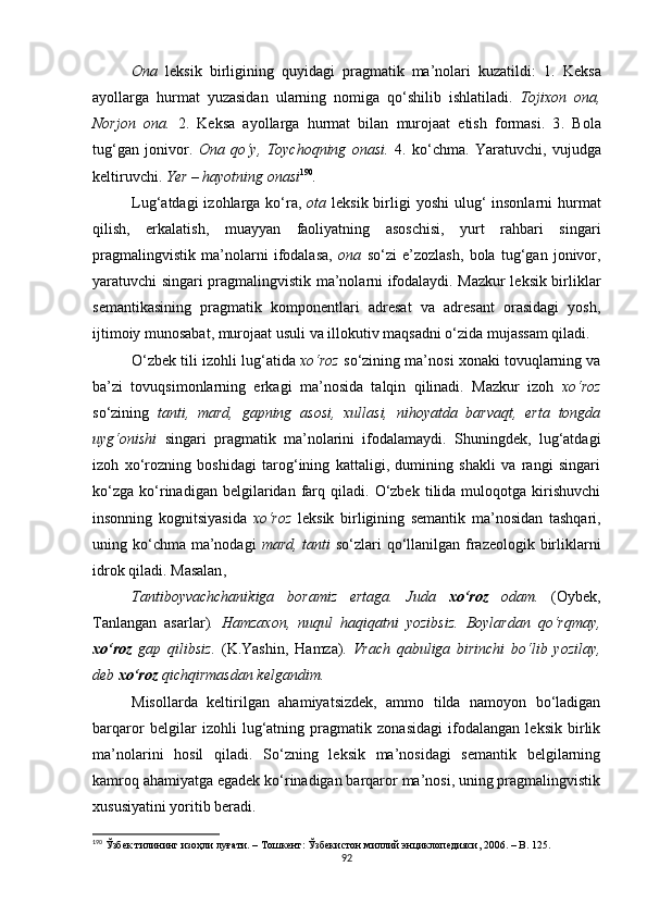 Ona   leksik   birligining   quyidagi   pragmatik   ma’nolari   kuzatildi:   1 .   Keksa
ayollarga   hurmat   yuzasidan   ularning   nomiga   qo‘shilib   ishlatiladi.   Tojixon   ona,
Norjon   ona.   2.   Keksa   ayollarga   hurmat   bilan   murojaat   etish   formasi.   3 .   Bola
tug‘gan   jonivor.   Ona   qo‘y,   Toychoqning   onasi.   4.   ko‘chma.   Yaratuvchi,   vujudga
keltiruvchi.  Yer – hayotning onasi 190
.
Lug‘atdagi  izohlarga ko‘ra,   ota   leksik birligi  yoshi  ulug‘  insonlarni  hurmat
qilish,   erkalatish,   muayyan   faoliyatning   asoschisi,   yurt   rahbari   singari
pragmalingvistik   ma’nolarni   ifodalasa,   ona   so‘zi   e’zozlash,   bola   tug‘gan   jonivor,
yaratuvchi singari pragmalingvistik ma’nolarni ifodalaydi. Mazkur leksik birliklar
semantikasining   pragmatik   komponentlari   adresat   va   adresant   orasidagi   yosh,
ijtimoiy munosabat, murojaat usuli va illokutiv maqsadni o‘zida mujassam qiladi. 
O‘zbek tili izohli lug‘atida  xo‘roz  so‘zining ma’nosi xonaki tovuqlarning va
ba’zi   tovuqsimonlarning   erkagi   ma’nosida   talqin   qilinadi.   Mazkur   izoh   xo‘roz
so‘zining   tanti,   mard,   gapning   asosi,   xullasi,   nihoyatda   barvaqt,   erta   tongda
uyg‘onishi   singari   pragmatik   ma’nolarini   ifodalamaydi.   Shuningdek,   lug‘atdagi
izoh   xo‘rozning   boshidagi   tarog‘ining   kattaligi,   dumining   shakli   va   rangi   singari
ko‘zga   ko‘rinadigan   belgilaridan  farq  qiladi.   O‘zbek   tilida  muloqotga   kirishuvchi
insonning   kognitsiyasida   xo‘roz   leksik   birligining   semantik   ma’nosidan   tashqari,
uning ko‘chma ma’nodagi   mard, tanti   so‘zlari  qo‘llanilgan frazeologik birliklarni
idrok qiladi. M asalan , 
Tantiboyvachchanikiga   boramiz   ertaga.   Juda   xo‘roz   odam.   (Oybek ,
Tanlangan   asarlar) .   Hamzaxon,   nuqul   haqiqatni   yozibsiz.   Boylardan   qo‘rqmay,
xo‘roz   gap   qilibsiz.   (K.Yashin ,   H amza).   Vrach   qabuliga   birinchi   bo‘lib   yozilay,
deb  xo‘roz  qichqirmasdan kelgandim. 
Misollarda   keltirilgan   ahamiyatsizdek,   ammo   tilda   namoyon   bo‘ladigan
barqaror   belgilar   izohli   lug‘atning   pragmatik   zonasidagi   ifodalangan   leksik   birlik
ma’nolarini   hosil   qiladi.   So‘zning   leksik   ma’nosidagi   semantik   belgilarning
kamroq ahamiyatga egadek ko‘rinadigan barqaror ma’nosi, uning pragmalingvistik
xususiyatini yoritib beradi.
190
 Ўзбек тилининг изоҳли луғати. – Тошкент: Ўзбекистон миллий энциклопедияси, 2006. – B. 125. 
92 