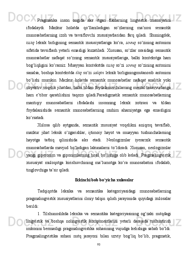 Pragmatika   inson   ongida   aks   etgan   fikrlarning   lingvistik   xususiyatini
ifodalaydi.   Mazkur   holatda   qo‘llaniladigan   so‘zlarning   ma’nosi   semantik
munosabatlarning   izoh   va   tavsiflovchi   xususiyatlaridan   farq   qiladi.   Shuningdek,
issiq   leksik   birligining   semantik   xususiyatlariga   ko‘ra,   sovuq   so‘zining   antonimi
sifatida tavsiflash  yetarli  emasligi  kuzatiladi. Xususan,  so‘zlar  orasidagi  semantik
munosabatlar   nafaqat   so‘zning   semantik   xususiyatlariga,   balki   kontekstga   ham
bog‘liqligini   ko‘ramiz.   Muayyan   kontekstda   issiq   so‘zi   sovuq   so‘zining   antonimi
sanalsa,   boshqa   kontekstda   iliq   so‘zi   salqin   leksik   birliginingmutanosib   antonimi
bo‘lishi   mumkin.   Mazkur   holatda   semantik   munosabatlar   nafaqat   analitik   yoki
obyektiv voqelik jihatdan, balki tildan foydalanuvchilarning mental tasavvurlariga
ham   e’tibor   qaratilishini   taqozo   qiladi.Paradigmatik   semantik   munosabatlarning
mantiqiy   munosabatlarni   ifodalashi   insonning   leksik   xotirasi   va   tildan
foydalanishida   semantik   munosabatlarning   muhim   ahamiyatga   ega   emasligini
ko‘rsatadi.
Xulosa   qilib   aytganda,   semantik   xususiyat   voqelikni   aniqroq   tavsiflab,
mazkur   jihat   leksik   o‘zgarishlar,   ijtimoiy   hayot   va   muayyan   tushunchalarning
hayotga   tatbiq   qilinishida   aks   etadi.   Neologizmlar   iyerarxik   semantik
munosabatlarda   mavjud   bo‘ladigan   lakunalarni   to‘ldiradi.   Xususan,   neologizmlar
yangi   giperonim   va   giponimlarning   hosil   bo‘lishiga   olib   keladi.   Pragmalingvistik
xususiyat   muloqotga   kirishuvchining   ma’lumotga   ko‘ra   munosabatini   ifodalab,
tinglovchiga ta’sir qiladi. 
Ikkinchi bob bo‘yicha xulosalar
Tadqiqotda   leksika   va   semantika   kategoriyasidagi   munosabatlarning
pragmalingvistik   xususiyatlarini   ilmiy   talqin   qılısh   jarayonida   quyidagi   xulosalar
berıldı :
1.   Tilshunoslikda   leksika   va   semantika   kategoriyasining   og‘zaki   nutqdagi
lingvistik   va   boshqa   nolingvistik   komponentlarini   yetarli   darajada   tushuntirish
imkonini bermasligi pragmalingvistika sohasining vujudga kelishiga sabab bo‘ldi.
Pragmalingvistika   sohasi   nutq   jarayoni   bilan   uzviy   bog‘liq   bo‘lib,   pragmatik,
93 