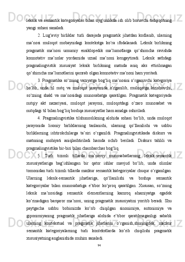 leksik va semantik kategoriyalar bilan uyg‘unlikda ish olib boruvchi tadqiqotning
yangi sohasi sanaladi.
2.   Lug‘aviy   birliklar   turli   darajada   pragmatik   jihatdan   kodlanib,   ularning
ma’nosi   muloqot   mobaynidagi   kontekstga   ko‘ra   ifodalanadi.   Leksik   birlikning
pragmatik   ma’nosi   umumiy   ensiklopedik   ma’lumotlarga   qo‘shimcha   ravishda
konnotativ   ma’nolar   yordamida   uzual   ma’noni   kengaytiradi.   Leksik   sathdagi
pragmalingvistik   xususiyat   leksik   birlikning   matnda   aniq   aks   ettirilmagan
qo‘shimcha ma’lumotlarini qamrab olgan konnotativ ma’noni ham yoritadi. 
3. Pragmatika so‘zning   vazıyatga bog‘liq   ma’nosini o‘rganuvchi kategoriya
bo‘lib,   unda   til   nutq   va   muloqot   jarayonida   o‘rganilib,   muloqotga   kirishuvchi,
so‘zning   shakl   va   ma’nosidagi   munosabatga   qaratilgan.   Pragmatik   kategoriyada
nutqiy   akt   nazariyasi,   muloqot   jarayoni,   muloqotdagi   o‘zaro   munosabat   va
nutqdagi til bilan bog‘liq boshqa xususiyatlar ham amalga oshiriladi. 
4.   Pragmalingvistika   tilshunoslikning   alohida   sohasi   bo‘lib,   unda   muloqot
jarayonida   lisoniy   birliklarning   tanlanishi,   ularning   qo‘llanilishi   va   ushbu
birliklarning   ishtirokchilarga   ta’siri   o‘rganildi.   Pragmalingvistikada   diskurs   va
matnning   mohiyati   aniqlashtiriladi   hamda   ochib   beriladi.   Diskurs   tahlili   va
pragmalingvistika bir-biri bilan chambarchas bog‘liq. 
5.   Turli   tizimli   tillarda   ma’noviy   munosabatlarning   leksik-semantik
xususiyatlariga   bag‘ishlangan   bir   qator   ishlar   mavjud   bo‘lib,   unda   olimlar
tomonidan turli tizimli tillarda mazkur semantik kategoriyalar chuqur o‘rganilgan.
U larning   leksik-semantik   jihatlariga,   qo‘llanilishi   va   boshqa   semantik
kategoriyalar   bilan   munosabatiga   e’tibor   ko‘proq   qaratilgan.   Xususan,   so‘zning
leksik   ma’nosidagi   semantik   elementlarning   kamroq   ahamiyatga   egadek
ko‘rinadigan   barqaror   ma’nosi,   uning   pragmatik   xususiyatini   yoritib   beradi.   Shu
paytgacha   ushbu   bobimizda   ko‘rib   chiqilgan   sinonimiya,   antonimiya   va
giponimiyaning   pragmatik   jihatlariga   alohida   e’tibor   qaratilmaganligi   sababli
ularning   kontekstual   va   pragmatik   jihatlarini   o‘rganish,shuningdek,   mazkur
semantik   kategoriyalarning   turli   kontekstlarda   ko‘rib   chiqilishi   pragmatik
xususiyatning anglanishida muhim sanaladi. 
94 