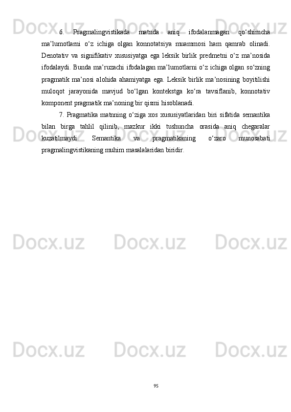 6.   Pragmalingvistikada   matnda   aniq   ifodalanmagan   qo‘shimcha
ma’lumotlarni   o‘z   ichiga   olgan   konnotatsiya   muammosi   ham   qamrab   olinadi.
Denotativ   va   signifikativ   xususiyatga   ega   leksik   birlik   predmetni   o‘z   ma’nosida
ifodalaydi. Bunda ma’ruzachi ifodalagan ma’lumotlarni o‘z ichiga olgan so‘zning
pragmatik   ma’nosi   alohida   ahamiyatga   ega.   Leksik   birlik   ma’nosining   boyitilishi
muloqot   jarayonida   mavjud   bo‘lgan   kontekstga   ko‘ra   tavsiflanib,   konnotativ
komponent pragmatik ma’noning bir qismi hisoblanadi. 
7.   Pragmatika   matnning   o‘ziga   xos   xususiyatlaridan   biri   sifatida   semantika
bilan   birga   tahlil   qilinib,   mazkur   ikki   tushuncha   orasida   aniq   chegaralar
kuzatilmaydi.   S emantika   va   pragmatikaning   o‘zaro   munosabati
pragmalingvistikaning muhim masalalaridan biridir. 
95 