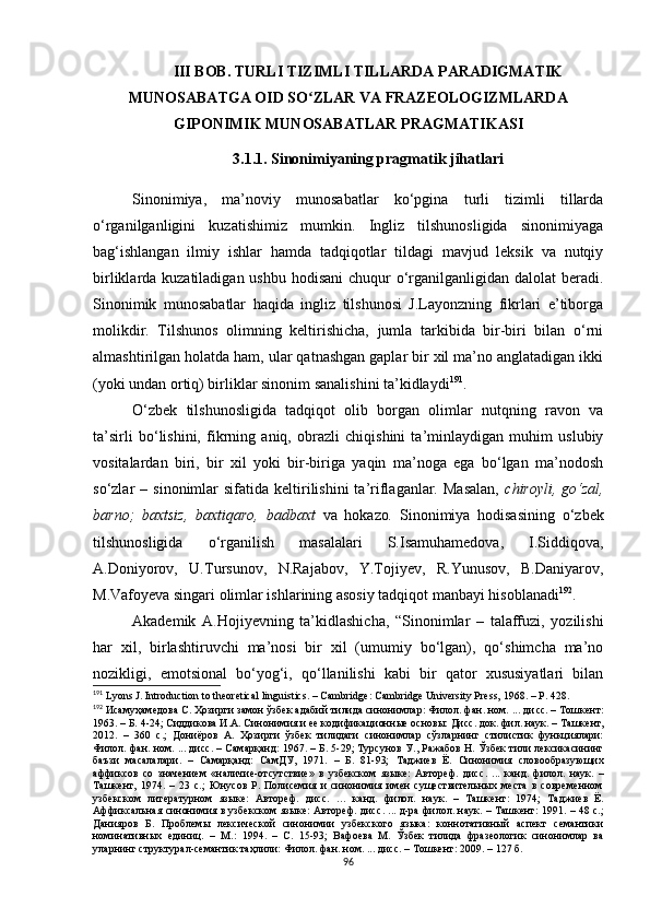 III BOB. TURLI TIZIMLI TILLARDA PARADIGMATIK
MUNOSABATGA OID SO ZLAR VA FRAZEOLOGIZMLARDAʻ
GIPONIMIK MUNOSABATLAR  PRAGMATIKASI
3.1.1. Sinonimiyaning pragmatik jihatlari
Sinonimiya,   ma’noviy   munosabatlar   ko‘pgina   turli   tizimli   tillarda
o‘rganilganligini   kuzatishimiz   mumkin.   Ingliz   tilshunosligida   sinonimiyaga
bag‘ishlangan   ilmiy   ishlar   hamda   tadqiqotlar   tildagi   mavjud   leksik   va   nutqiy
birliklarda kuzatiladigan ushbu hodisani  chuqur  o‘rganilganligidan dalolat  beradi.
Sinonimik   munosabatlar   haqida   ingliz   tilshunosi   J.Layonzning   fikrlari   e’tiborga
molikdir.   Tilshunos   olimning   keltirishicha,   jumla   tarkibida   bir-biri   bilan   o‘rni
almashtirilgan holatda ham, ular qatnashgan gaplar bir xil ma’no anglatadigan ikki
(yoki undan ortiq) birliklar sinonim sanalishini ta’kidlaydi 191
.
O‘zbek   tilshunosligida   tadqiqot   olib   borgan   olimlar   nutqning   ravon   va
ta’sirli   bo‘lishini,   fikrning   aniq,   obrazli   chiqishini   ta’minlaydigan   muhim   uslubiy
vositalardan   biri,   bir   xil   yoki   bir-biriga   yaqin   ma’noga   ega   bo‘lgan   ma’nodosh
so‘zlar   –  sinonimlar   sifatida  keltirilishini  ta’riflaganlar.  Masalan,   chiroyli,  go‘zal,
barno;   baxtsiz,   baxtiqaro,   badbaxt   va   hokazo .   Sinonimiya   hodisasining   o‘zbek
tilshunosligida   o‘rganilish   masalalari   S.Isamuhamedova,   I.Siddiqova,
A.Doniyorov,   U.Tursunov,   N.Rajabov,   Y.Tojiyev,   R.Yunusov,   B.Daniyarov,
M.Vafoyeva singari olimlar ishlarining asosiy tadqiqot manbayi hisoblanadi 192
.
Akademik   A . Hojiyevning   ta’kidlashicha,   “Sinonimlar   –   talaffuzi,   yozilishi
har   xil,   birlashtiruvchi   ma’nosi   bir   xil   (umumiy   bo‘lgan),   qo‘shimcha   ma’no
nozikligi,   emotsional   bo‘yog‘i,   qo‘llanilishi   kabi   bir   qator   xususiyatlari   bilan
191
  Lyons J. Introduction to theoretical linguistics. – Cambridge: Cambridge University Press, 1968.  – P. 428.
192
 Исамуҳамедова С. Ҳозирги замон ўзбек адабий тилида синонимлар: Филол. фан. ном. ... ди с с. – Тошкент :
1963. – Б. 4-24;  Сиддикова И.А. Синонимия и ее кодификационн ые основы: Дисс. док. фил. наук. – Т ашкент ,
2012.   –   360   с . ;   Д ониёров   А.   Ҳозирги   ўзбек   тилидаги   синонимлар   сўзларнинг   стилистик   функциялари:
Филол. фан. ном. ... дис с . – Самарқанд :  1967. – Б. 5-29;   Турсунов У., Ражабов Н. Ўзбек тили лексикасининг
баъзи   масалалари.   –   Самарқанд:   СамДУ,   1971.   –   Б.   81-93;   Таджиев   Ё.   Синонимия   словообразующих
аффиксов   со   значением   «наличие-отсутствие»   в   узбекском   языке:   Автореф.   дис с .   ...   канд.   филол.   наук.   –
Ташкент,   1974.   –   23   с.;   Юнусов   Р.   Полисемия   и   синонимия   имен   существительных   места   в   современном
узбекском   литературном   языке :   Автореф.   дисс.   …   канд.   филол.   наук.   –   Ташкент :   1974;   Таджиев   Ё.
Аффиксальная синонимия в узбекском языке: Автореф. дис с . ... д-ра филол. наук. – Ташкент :   1991. – 48 с.;
Данияров   Б.   Проблемы   лексической   синонимии   узбекского   языка:   коннотативный   аспект   семантики
номинативных   единиц.   –   М. :   1994.   –   С.   15-93;   Вафоева   М.   Ўзбек   тилида   фразеологик   синонимлар   ва
уларнинг структурал-семантик таҳлили: Филол. фан. ном. ... дис с . – Тошкент :  2009. – 127 б.
96 