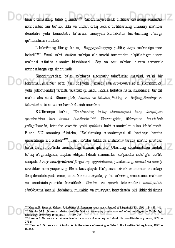 ham o‘xshashligi  talab qilinadi” 196
.   Sinonimiya leksik birliklar orasidagi  semantik
munosabat   turi   bo‘lib,   ikki   va   undan   ortiq   leksik   birliklarning   umumiy   ma’nosi
denotativ   yoki   konnotativ   ta’sirsiz,   muayyan   kontekstda   biri-birining   o‘rniga
qo‘llanilishi sanaladi. 
L.Merfining   fikriga   ko‘ra,   “ Baggage/luggage   juftligi   bags   ma’nosiga   mos
keladi” 197
.   Pupil   so‘zi   student   so‘ziga   o‘qituvchi   tomonidan   o‘qitiladigan   inson
ma’nosi   sifatida   sinonim   hisoblanadi.   Boy   va   son   so‘zlari   o‘zaro   semantik
munosabatga ega sinonimdir. 
Sinonimiyadagi   ba’zi   so‘zlarda   alternativ   talaffuzlar   mavjud,   ya’ni   bir
leksemali  (n)either  so‘zi ['(n)i:ðә] yoki ['(n)aiðә]) va  economics  so‘zi [i:kә'n miks]ɒ
yoki   [εkә'n miks]   tarzida   talaffuz  qilinadi.  Ikkala   holatda  ham,  shubhasiz,  bir   xil	
ɒ
ma’no   aks   etadi.   Shuningdek,   Islamic   va   Muslim,Peking   va   Beijing,Bombay   va
Mumbai  kabi so‘zlarni ham keltirish mumkin. 
S.Ullmanga   ko‘ra,   “So‘zlarning   to‘liq   sinonimiyasi   keng   tarqalgan
qismlaridan   biri   texnik   leksikadir” 198
.   Shuningdek,   tibbiyotda   ko‘richak
yallig‘lanishi ,   lotincha   caecitis   yoki   typhlitis   kabi   sinonimlar   bilan   ifodalanadi.
Biroq   S.Ullmanning   fikricha,   “So‘zlarning   sinonimiyasi   til   haqidagi   barcha
qarashlarga   zid   keladi” 199
.   Turli   so‘zlar   tahlilida   instinktiv   tarzda   ma’no   jihatdan
ba’zi   farqlar   bo‘lishi   mumkinligi   taxmin   qilinadi.   Ularning   kombinatsion   muhiti
to‘liq   o‘rganilgach,   taqdim   etilgan   leksik   sinonimlar   ko‘pincha   noto‘g‘ri   bo‘lib
chiqadi.  I very  nearly/almost  forgot my appointment,  jumlasidagi  almost  va  nearly
ravishlari ham yuqoridagi fikrni tasdiqlaydi. Ko‘pincha leksik sinonimlar orasidagi
farq denotatsiyada emas, balki konnotatsiyada, ya’ni so‘zning emotsional ma’nosi
va   assotsiatsiyalarida   kuzatiladi.   Doctor   va   quack   leksemalari   amaliyotchi
shifokor ma’nosini   ifodalashi   mumkin   va   muayyan   kontekstda   biri   ikkinchisining
196
 Hudson R, Rosta A, Holmes J, Gisborne N. Synonyms and syntax, Journal of Linguistics 32 .  1996. –  Р . 439–446.
197
  Murphy   M.L .   Semantic   relations   and   the   lexicon.   Antonymy,   synonymy   and   other   paradigms.   –   Cambridge:
Cambridge University Press ,2003. –  P. 169-215.
198
Ullmann S .  Semantics: an introduction to the science of meaning.   –  Oxford: BlackwellPublishing house,  1972.  –
278 р.
199
 Ullmann S .  Semantics: an introduction to the science of meaning.  –  Oxford: BlackwellPublishing house,  1972. –
B . 252. 
98 