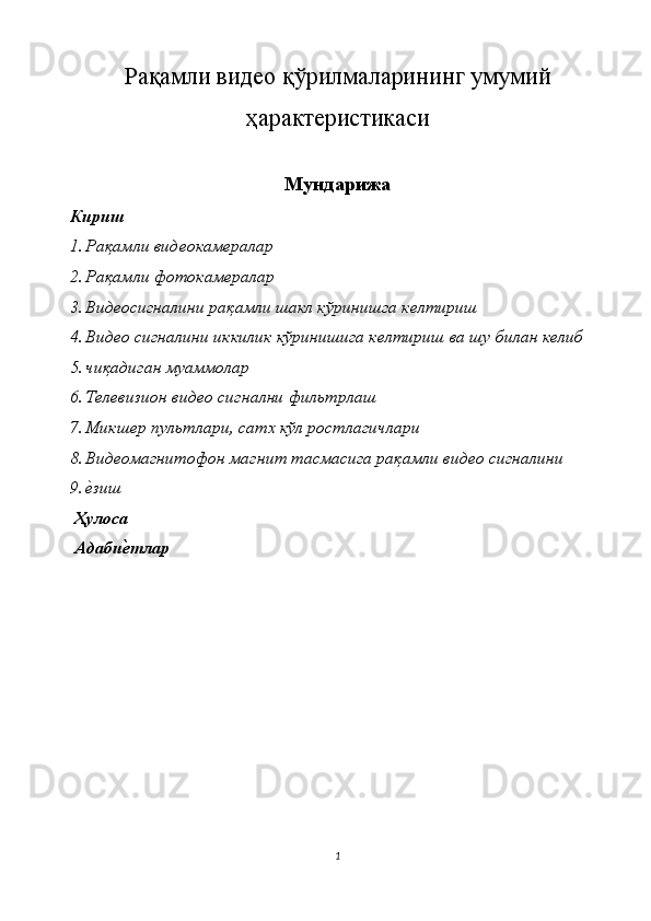 Ра қ амли видео  қ ўрилмаларининг умумий
ҳ арактеристикаси 
Мундарижа
Кириш 
1. Рақамли видеокамералар 
2. Рақамли фотокамералар 
3. Видеосигналини рақамли шакл кўринишга келтириш 
4. Видео сигналини иккилик кўринишига келтириш ва шу билан келиб 
5. чиқадиган муаммолар 
6. Телевизион видео сигнални фильтрлаш 
7. Микшер пультлари, сатх кўл ростлагичлари 
8. Видеомагнитофон магнит тасмасига рақамли видео сигналини 
9. е*зиш 
 Ҳулоса 
 Адаби	
ѐ�тлар 
1  
  