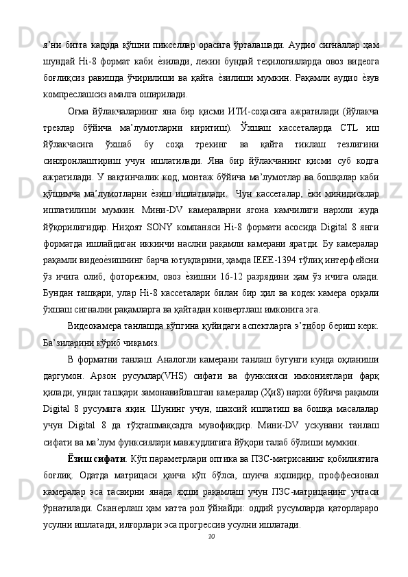 я’ни   битта   кадрда   қўшни   пикселлар   орасига   ўрталашади.   Аудио   сигналлар   ҳам
шундай   Hi-8   формат   каби  е$зилади,   лекин   бундай   теҳнлогияларда   овоз   видеога
боғлиқсиз   равишда   ўчирилиши   ва   қайта  	
е$зилиши   мумкин.   Рақамли   аудио  	е$зув
компреслашсиз амалга оширилади. 
Оғма   йўлакчаларнинг   яна   бир   қисми   ИТИ-соҳасига   ажратилади   (йўлакча
треклар   бўйича   ма’лумотларни   киритиш).   Ўхшаш   кассеталарда   CTL   иш
йўлакчасига   ўхшаб   бу   соҳа   трекинг   ва   қайта   тиклаш   тезлигини
синхронлаштириш   учун   ишлатилади.   Яна   бир   йўлакчанинг   қисми   суб   кодга
ажратилади. У вақтинчалик  код, монтаж  бўйича ма’лумотлар ва бошқалар  каби
қўшимча   ма’лумотларни  	
е$зиш   ишлатилади.     Чун   кассеталар,  	е$ки   минидисклар
ишлатилиши   мумкин.   Мини-DV   камераларни   ягона   камчилиги   нархли   жуда
йўқорилигидир.   Ниҳоят   SONY   компаняси   Hi-8   формати   асосида   Digital   8   янги
форматда   ишлайдиган   иккинчи   наслни  рақамли  камерани   яратди.   Бу   камералар
рақамли видео	
е$зишнинг барча ютуқларини, ҳамда IЕЕЕ-1394 тўлиқ интерфейсни
ўз   ичига   олиб,   фоторежим,   овоз  	
е$зишни   16-12   разрядини   ҳам   ўз   ичига   олади.
Бундан   ташқари,   улар   Hi-8   кассеталари   билан   бир   ҳил   ва   кодек   камера   орқали
ўхшаш сигнални рақамларга ва қайтадан конвертлаш имконига эга. 
Видеокамера танлашда кўпгина қуйидаги аспектларга э’тибор бериш керк.
Ба’зиларини кўриб чиқамиз. 
В форматни танлаш. Аналогли камерани танлаш бугунги кунда оқланиши
даргумон.   Арзон   русумлар(VHS)   сифати   ва   функсияси   имкониятлари   фарқ
қилади, ундан ташқари замонавийлашган камералар (Ҳи8) нархи бўйича рақамли
Digital   8   русумига   яқин.   Шунинг   учун,   шахсий   ишлатиш   ва   бошқа   масалалар
учун   Digital   8   да   тўҳташмақсадга   мувофиқдир.   Мини-DV   ускунани   танлаш
сифати ва ма’лум функсиялари мавжудлигига йўқори талаб бўлиши мумкин. 
Ёзиш сифати . Кўп параметрлари оптика ва ПЗС-матрисанинг қобилиятига
боғлиқ.   Одатда   матрицаси   қанча   кўп   бўлса,   шунча   яҳшидир,   проффесионал
камералар   эса   тасвирни   янада   яҳши   рақамлаш   учун   ПЗС-матрицанинг   учтаси
ўрнатилади.   Сканерлаш   ҳам   катта   рол   ўйнайди:   оддий   русумларда   қаторлараро
усулни ишлатади, илғорлари эса прогрессив усулни ишлатади. 
10  
  