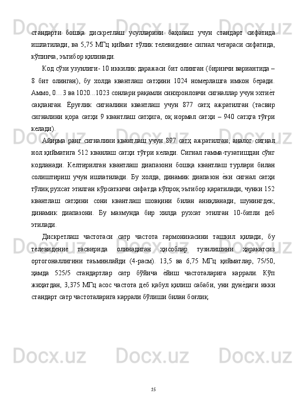 стандарти   бошқа   дискретлаш   усулларини   баҳолаш   учун   стандарт   сифатида
ишлатилади,   ва  5,75  МГц  қиймат  тўлик  телевидение   сигнал  чегараси   сифатида,
кўпинча, эътибор қилинади. 
Код сўзи узунлиги- 10 иккилик даражаси бит олинган (биринчи вариантида –
8   бит   олинган),   бу   холда   квантлаш   сатҳини   1024   номерлашга   имкон   беради.
Аммо, 0…3 ва 1020...1023 сонлари рақамли синхронловчи сигналлар учун эхтие$т
сақланган.   Ёруғлик   сигналини   квантлаш   учун   877   сатҳ   ажратилган   (тасвир
сигналини   қора   сатҳи   9   квантлаш   сатҳига,   оқ   нормал   сатҳи   –   940   сатҳга   тўғри
келади). 
Айирма   ранг   сигналини   квантлаш   учун   897   сатҳ   ажратилган,   аналог   сигнал
нол қийматига 512 кванлаш сатҳи тўғри келади. Сигнал гамма-тузатишдан сўнг
кодланади.   Келтирилган   квантлаш   диапазони   бошқа   квантлаш   турлари   билан
солиштириш   учун   ишлатилади.   Бу   холда,   динамик   диапазон  	
е$ки   сигнал   сатҳи
тўлиқ рухсат этилган кўрсаткичи сифатда кўпроқ эътибор қаратилади, чунки 152
квантлаш   сатҳини   сони   квантлаш   шовқини   билан   аниқланади,   шунингдек,
динамик   диапазони.   Бу   мазмунда   бир   хилда   рухсат   этилган   10-битли   деб
этилади. 
Дискретлаш   частотаси   сатр   частота   гармоникасини   ташкил   қилади,   бу
телевидение   тасвирида   олинадиган   ҳисоблар   тузилишини   ҳаракатсиз
ортогоналлигини   таъминлайди   (4-расм).   13,5   ва   6,75   МГц   қийматлар,   75/50,
ҳамда   525/5   стандартлар   сатр   бўйича  	
е$йиш   частоталарига   каррали.   Кўп
жиҳатдан,   3,375   МГц   асос   частота   деб   қабул   қилиш   сабаби,   уни   дун	
е$даги   икки
стандарт сатр частоталарига каррали бўлиши билан боғлиқ. 
 
15  
  