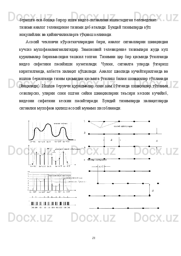 беришга е$ки бошқа бирор ишга видео сигналини ишлатадиган телеведение 
тизими аналог телевидение тизими деб аталади. Бундай тизимларда кўп 
ноқулайлик ва қийинчиликларга тўқнаш келинади. 
Асосий   чекловчи   кўрсаткичларидан   бири,   аналог   сигналларни   шавқиндан
кучсиз   мухофазаланганлигидир.   Замоновий   телевидение   тизимлари   жуда   куп
қурилмалар   бирикмасидан   ташкил   топган.   Тизимни   ҳар  бир   қисмида  ўтилганда
видео   сифатини   пасайиши   кузатилади.   Чунки,   сигналга   уларда   ўзгариш
киритилганда,   албатта   халақит   қўшилади.   Аналог   шаклида   кучайтирилганда   ва
ишлов берилганда тизим қисмидан қисмига ўтилиш билан шовқинлар тўпланади
(йиқилади). Ишлов берувчи қурилмалар сони кам  бўлганда шовқинлар тўплами
сезиларсиз,   уларни   сони   ошган   сайин   шавқинларни   таъсири   кескин   кучайиб,
видеони   сифатини   кескин   пасайтиради.   Бундай   тизимларда   халақитларда
сигнални мухофаза қилиш асосий муаммо хисобланади. 
 
   
21  
  