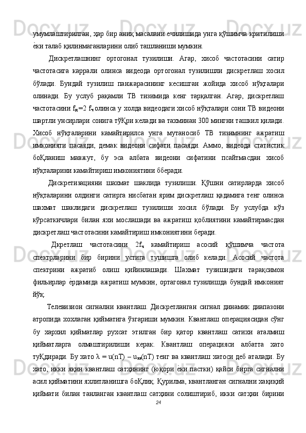 умумлаштирилган, ҳар бир аниқ масалани ечилишида унга қўшимча критилиши
е$ки талаб қилинмаганларини олиб ташланиши мумкин.  
  Дискретлашнинг   ортогонал   тузилиши.   Агар,   хисоб   частотасини   сатир
частотасига   каррали   олинса   видеода   ортогонал   тузилишли   дискретлаш   хосил
бўлади.   Бундай   тузилиш   панжарасининг   кесишган   жойида   хисоб   нўқталари
олинади.   Бу   услуб   рақамли   ТВ   тизимида   кенг   тарқалган.   Агар,   дискретлаш
частотасини f
д   =2 f
ч   олинса у холда видеодаги хисоб нўқталари сони ТВ видеони
шартли унсирлари сонига тўҚри келади ва тахминан 300 мингни ташкил қилади.
Хисоб   нўқталарини   камайтирилса   унга   мутаносиб   ТВ   тизимнинг   ажратиш
имконияти   пасаяди,   демак   видеони   сифати   пасаяди.   Аммо,   видеода   статистик
боҚланиш   мавжут,   бу   эса   албата   видеони   сифатини   псайтмасдан   хисоб
нўқталарини камайтириш имкониятини бберади. 
  Дискретизацияни   шахмат   шаклида   тузилиши.   Қўшни   сатирларда   хисоб
нўқталарини   олдинги   сатирга   нисбатан   ярим   дискретлаш   қадамига   тенг   олинса
шахмат   шаклидаги   дискретлаш   тузилиши   хосил   бўлади.   Бу   услубда   кўз
кўрсаткичлари   билан   яхи   мослашади   ва   ажратиш   қоблиятини   камайтирмасдан
дискретлаш частотасини камайтириш имкониятини беради. 
  Дкретлаш   частотасини   2f
ч   камайтириш   асосий   қўшимча   частота
спектрларини   бир   бирини   устига   тушишга   олиб   келади.   Асосий   частота
спектрини   ажратиб   олиш   қийинлашади.   Шахмат   тузишидаги   тарақсимон
фильирлар  	
е$рдамида   ажратиш   мумкин,   ортагонал   тузилишда   бундай   имконият
йўқ. 
  Телевизион   сигнални   квантлаш.   Дискретланган   сигнал   динамик   диапазони
атропида   хохлаган   қийматига   ўзгариши   мумкин.  Квантлаш   операциясидан   сўнг
бу   хархил   қийматлар   рухсат   этилган   бир   қатор   квантлаш   сатихи   аталмиш
қийматларга   олмаштирилиши   керак.   Квантлаш   операцияси   албатта   хато
туҚдиради. Бу хато λ = u(nT) – u
кв (nT) тенг ва квантлаш хатоси деб аталади. Бу
хато,   икки   яқин   квантлаш   сатҳининг   (юқори  	
е$ки   пастки)   қайси   бирга   сигнални
асил қийматини яхлитланишга боҚлиқ. Қурилма, квантланган сигнални хақиқий
қиймати   билан   танланган   квантлаш   сатҳини   солиштириб,   икки   сатҳни   бирини
24  
  