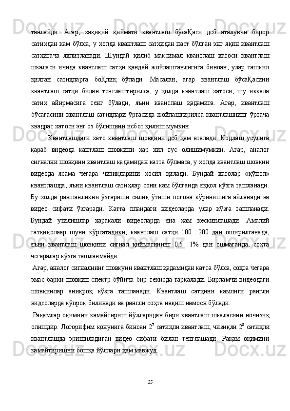 танлайди.   Агар,   хақиқий   қиймати   квантлаш   бўсаҚаси   деб   аталувчи   бирор
сатиҳдан кам  бўлса, у холда квантлаш сатҳидан паст бўлган энг яқин квантлаш
сатҳигача   яхлитланади.   Шундай   қилиб   максимал   квантлаш   хатоси   квантлаш
шкаласи   ичида   квантлаш   сатҳи   қандай   жойлашганлигига   биноан,   улар   ташкил
қилган   сатиҳларга   боҚлиқ   бўлади.   Масалан,   агар   квантлаш   бўсаҚасини
квантлаш   сатҳи   билан   тенглаштирилса,   у   ҳолда   квантлаш   хатоси,   шу   иккала
сатиҳ   айирмасига   тенг   бўлади,   яъни   квантлаш   қадамига.   Агар,   квантлаш
бўсағасини   квантлаш   сатиҳлари   ўртасида   жойлаштирилса  квантлашнинг   ўртача
квадрат хатоси энг оз бўлишини исбот қилиш мумкин. 
Квантлашдаги   хато   квантлаш   шовқини   деб   ҳам   аталади.   Кодлаш   усулига
қараб   видеода   кантлаш   шовқини   ҳар   хил   тус   олишимумкин.   Агар,   аналог
сигнални шовқини квантлаш қадамидан катта бўлмаса, у холда квантлаш шовқин
видеода   ясама   чегара   чизиқларини   хосил   қилади.   Бундай   хатолар   «қўпол»
квантлашда, яъни квантлаш сатиҳлар сони кам бўлганда яққол кўзга ташланади.
Бу   холда   равшанликни   ўзгариши   силиқ   ўтиши   поғона   кўринишига   айланади   ва
видео   сифати   ўзгаради.   Катта   пландаги   видеоларда   улар   кўзга   ташланади.
Бундай   узилишлар   харакали   видеоларда   яна   ҳам   кескинлашади.   Амалий
татқиқолаар   шуни   кўрсатадики,   квантлаш   сатҳи   100…200   дан   оширилганада,
яъни   квантлаш   шовқини   сигнал   қийматининг   0,5…1%   дан   ошмаганда,   соҳта
чегаралар кўзга ташланмайди. 
 Агар, аналог сигналнинг шовқуни квантлаш қадамидан катта бўлса, соҳта чегара
эмас   барки   шовқин   спектр   бўйича   бир   текисда   тарқалади.   Бирламчи   видеодаги
шовқинлар   аниқроқ   кўзга   ташланади.   Квантлаш   сатҳини   камлиги   рангли
видеоларда кўпроқ билинади ва рангли соҳта нақиш намое$н бўлади. 
  Рақамлар оқимини камайтириш йўлларидан бири квантлаш шкаласини ночизиқ
олишдир. Логорифим қонунига биноан 2 7
 сатиҳли квантлаш, чизиқли 2 8
 сатиҳли
квантлашда   эришиладиган   видео   сифати   билан   тенглашади.   Рақам   оқимини
камайтиришни бошқа йўллари ҳам мавжуд. 
25  
  