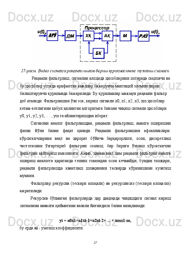 17-расм. Видео сигналга рақамли ишлов бериш қурилмасининг тузилиш схемаси 
 Рақамли фильтрлаш, сигнални алоҳида ҳисобларини хотирада сақловчи ва
бу ҳисоблар устида арифметик амаллар бажарувчи мантиқий элементларни 
билаштирувчи қурилмада бажарилади. Бу қурилмалар мажмуи рақамли фильтр 
деб аталади. Фильтрлашни ўзи эса, кириш сигнали х0, х1, х2, х3,.хm ҳисоблар 
кетма-кетлигини қабул қилинган алгоритмга биноан чиқиш сигнали ҳисоблари 
y0, y1, y2, y3,. . . , ym га айлантиришдан иборат. 
Сигнални   аналог   фильтрлашдан,   рақамли   фильтрлаш,   амалга   оширишни
физик   йўли   билан   фақат   қилади.   Рақамли   фильтрлашни   афзалликлари:
кўрсаткичларини   вақт   ва   ҳарорат   бўйича   барқарорлиги;   осон,   дискретлаш
частотасини   ўзгартириб   фильтрни   созлаш;   бир   бирига   ўхшаш   кўрсаткичли
фильтрни қайтариш имконияти. Аммо, ҳамма вақт ҳам рақамли фильтрни амалга
ошириш   аналогга   қараганда   техник   томондан   осон   кечмайди;   бундан   ташқари,
рақамли   фильтрлашда   квантлаш   шовқинини   тасвирда   кўринишини   кузатиш
мумкин. 
Фильтрлар   рекурсив   (тескари   алоқали)   ва   рекурсивсиз   (тескари   алоқасиз)
ажратилади. 
Рекурсив   бўлмаган   фильтрларда   ҳар   дақиқада   чиқишдаги   сигнал   кириш
сигналини аввалги қийматини вазнли йиғиндиси билан аниқланади: 
 
yi = a0x1+a1xi-1+a2xi-2+ ... + amx1-m, 
бу ерда  ai  - узатиш коэффициенти. 
27  
  