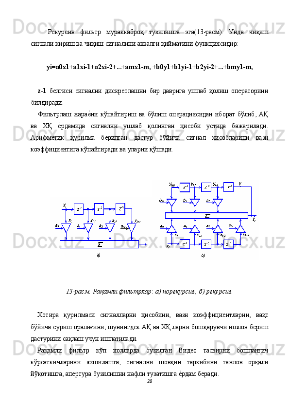 Рекурсив   фильтр   мураккаброқ   тузилишга   эга(13-расм).   Унда   чиқиш
сигнали кириш ва чиқиш сигналини аввалги қийматини функциясидир: 
 
yi=a0x1+a1xi-1+a2xi-2+...+amx1-m, +b0y1+b1yi-1+b2yi-2+...+bmy1-m, 
 
z-1   белгиси   сигнални   дискретлашни   бир   даврига   ушлаб   қолиш   операторини
билдиради. 
Фильтрлаш  жарае$ни   кўпайтириш  ва   бўлиш  операциясидан   иборат   бўлиб,   АҚ
ва   ХҚ  	
е$рдамида   сигнални   ушлаб   қолинган   ҳисоби   устида   бажарилади.
Арифметик   қурилма   берилган   дастур   бўйича   сигнал   ҳисобларини   вазн
коэффициентига кўпайтиради ва уларни қўшади. 
 
 
 
 
13-расм. Рақамли фильтрлар: а) норекурсив; б) рекурсив. 
 
Хотира   қурилмаси   сигналларни   ҳисобини,   вазн   коэффициентларни,   вақт
бўйича суриш оралиғини, шунингдек АҚ ва ХҚ ларни бошқарувчи ишлов бериш
дастурини сақлаш учун ишлатилади. 
Рақамли   фильтр   кўп   холларда   бузилган   Видео   тасвирни   бошланғич
кўрсаткичларини   яхшилашга,   сигнални   шовқин   таркибини   танлов   орқали
йўқотишга, апертура бузилишни нафли тузатишга 	
е$рдам беради. 
28  
  