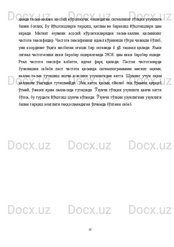 ҳамда тасма-каллак нисбий кўрсаткичи, е$зиладиган сигналнинг тўлқин узунлиги
билан   боғлиқ.   Бу   йўқотишларга   тирқиш,   қатлам   ва   бирикиш   йўқотишлари   ҳам
киради.   Магнит  	
е$зувини   асосий   кўрсаткиларидан   тасма-каллак   қисмининг
частота тавсифидир. Частота тавсифининг идеал кўриниши тўғри чизиқли бўлиб,
уни   координат   ўқига   нисбатан   оғиши   бир   октавада   6   дБ   ташкил   қилади.   Яъни
сигнал   частотасини   икки   баробар   оширилганда   ЭЮК   ҳам   икки   баробар   ошади.
Реал   частота   тавсифи   албатта,   идеал   фарқ   қилади.   Пастки   частоталарда
бузилишни   сабаби   паст   частота   қисмида   сигналлограммани   магнит   оқими,
каллак-тасма   туташиш   ишчи   юзасини   узунлигидан   катта.   Шунинг   учун   оқим
каллакни   ўзагидан   туташмайди.   Уни   катта   қисми  	
е$йилиб  	е$ки   ўрамни   қирқиб
ўтмай,   ўзакни   ярим   палласида   туташади.   Ўзувчи   тўлқин   узунлиги   қанча   катта
бўлса, бу турдаги йўқотиш шунча кўпаяди. Ўзувчи тўлқин узунлигини узунлиги
билан тирқиш кенглиги таққосланадиган ўлчамда бўлгани сабаб. 
 
35  
  